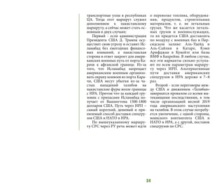 34
транспортные узлы в республиках
ЦА. Тогда этот маршрут служил
дополнением к пакистанскому
маршруту, а сейчас может стать ос-
новным в двух случаях:
Первый - если администрация
Президента США Д. Трампа осу-
ществит свою угрозу и оставит Ис-
ламабад без ежегодных финансо-
вых вливаний, а пакистанская
сторона в ответ закроет для амери-
канских военных путь от порта Ка-
рачи к афганской границе. Из-за
того, что Исламабад запрещает
американским военным организо-
вать охрану конвоев из порта Кара-
чи, США несут убытки из-за ча-
стых нападений талибов на
пакистанские фуры возле границы
с ИРА. Притом что за каждый гру-
зовик с припасами Исламабад по-
лучает от Вашингтона 1500-1800
долларов США. Путь через ИРП –
самый короткий, дешевый и при-
емлемый способ доставки спецгру-
зов США и НАТО в ИРА.
По вышеуказанному маршру-
ту СРС через РУ речь может идти
о перевозке топлива, оборудова-
ния, продуктов, строительных
материалов, т. е. не летальных
грузах. Что же касается леталь-
ных грузов и военнослужащих,
то их придется США доставлять
по воздуху с военных баз в Пер-
сидском заливе: Аль-Удейд и
Аль-Сайлия в Катаре, Кэмп
Арифджан в Кувейте или базы
ВМФ в Бахрейне. В любом случае,
все эти варианты сильно уступа-
ют по всем параметрам маршру-
ту через ИРП. Альтернативные
пути доставки американских
спецгрузов в ИРА дороже в 7−8
раз.
Второй - если переговоры меж-
ду США и движением «Талибан»
завершатся провалом со всеми вы-
текающими последствиями, в том
числе организацией весной 2019
года американского наступления
на талибов. В этом случае потребу-
ется увеличение, с одной стороны,
воинского контингента США и
НАТО в ИРА, а с другой, поставок
спецгрузов по СРС.
 