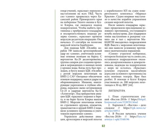 62
генде учений, «красные» перешли к
наступлению на всех ТВД. Часть
сил «синих» прорвалась через Ха-
санский район Приморского края
на побережье Тихого океана к бух-
те Клерка, где ожидался подход
подкрепления. Чтобы выбить про-
тивника с прибрежного плацдарма
и воспрепятствовать подходу ре-
зерва «синих», «красные» провели
морскую десантную операцию. Она
началась 15 сентября на полигоне
морской пехоты Бамбурово.
Для подхода БДК «Ослябя» ко-
рабли ТФ нанесли артиллерийский
удар по «синим», уничтожив услов-
ные огневые позиции на берегу. С
вертолетов Ка-29 десантировались
группы саперов для создания прохо-
дов в заграждениях и минных полях
у кромки воды. Когда путь был про-
ложен, в бухту вошел БДК «Ослябя»
с ротой морских пехотинцев на
БМП-2. САУ «Гвоздика» обеспечили
огневую поддержку, нанеся удары по
обороняющимся. Мишени, имити-
рующие укрепления в глубине обо-
роны, поразило звено штурмовиков
Су-25 и ударные вертолеты Ка-52
«Аллигатор». Под прикрытием авиа-
ции БДК «красных» подошел к бере-
гу, и на берег бухты Клерка вышли
БМП-2. Морские пехотинцы огнем
из стрелкового оружия, огнеметов,
гранатометов и орудий БМП-2 пода-
вили условного противника и унич-
тожили укрепления «синих».
Управляли действиями авиа-
ции, артиллерии и морской пехоты
с корабельного КП на судне изме-
рительного комплекса «Маршал
Крылов». Судно впервые выступи-
ло в качестве корабля управления
силами морской пехоты.
После захвата плацдарма «крас-
ные» продолжили преследование ус-
ловного противника, отступающего
вглубь полуострова. Для поддержки
темпа наступления и разгрома «си-
них» им в тыл с вертолетов Ми-
8АМТШ высадились подразделения
ВДВ. Вместе с морскими пехотинца-
ми они нанесли условному против-
нику окончательное поражение.
«Синие» утратили побережье,
потеряли большую часть своих сил,
оставшиеся подразделения оказа-
лись дезорганизованы и деморали-
зованы, надежды на подкрепление
с моря не осталось. «Красные»
успешно отразили масштабную
агрессию условного противника на
всех военных театрах. Враг был
разбит. В эпизоде в бухте Клерка
участвовало св. 200 морских пехо-
тинцев и 30 ед. ВВТ [44].
ЛИТЕРАТУРА
1.	План стратегических уче-
ний «Восток-2018» // https://bmpd.
livejournal.com/3330701.html
2.	 Карпачев С. «Восток» – дело
сложное // https://vpk-news.ru/
articles/44911
3.	 В России начались учения
«Восток-2018» // https://tass.ru/
armiya-i-opk/5548196
 