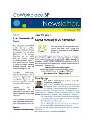 n°14 I Novembre 2015
Edito
À la découverte de
l’autre
Nous inaugurons avec ce 14ème
numéro de la newsletter
CoWorkplace.BPI une série de
témoignages. Des centaines
d’hommes et de femmes,
d’horizons et de profils
différents, passent chaque
jour les portes de cet espace.
Nous souhaitons leur donner
la parole, au travers de cette
nouvelle rubrique, pour en
savoir davantage sur eux.
Candidats, Consultants,
intervenants externes,… Nous
publierons régulièrement le
témoignage d’une de ces
personnes avec, bien entendu,
un moyen de la contacter.
Pourquoi ? Car le
CoWorkplace.BPI vise à
provoquer les rencontres pour
en faire émerger un échange
constructif.
Si vous souhaitez nous proposer
votre témoignage, écrivez-nous :
coworkplace.bpi@bpi-group.com
À bientôt,
L’équipe du CoWorkplace.BPI
Save the date :
Speed Meeting le 26 novembre
Dans une optique de partage et d’échanges
toujours plus forte, notre équipe vous
propose un Speed Meeting le 26 novembre
de 15h à 18h.
Vous souhaitez développer votre réseau pro’ et perso’ en rencontrant
d’autres CoWorkers.BPI ? Booster vos échanges et passer un moment
convivial ? Alors inscrivez-vous dès maintenant au Speed Meeting ! Cet
événement aura lieu dans le CoWorkplace, privatisé pour l’occasion.
Vous recevrez bientôt une invitation par e-mail et pour en savoir plus,
n’hésitez pas à venir nous voir.
Répondez nombreux à notre invitation
pour transformer avec bonne humeur cette rencontre
en un véritable moment de partage et d’échanges.
Rendez-vous le 26 novembre !
Témoignage
Alain Kadivar, Administrateur de bases de données
accompagné par BPI group
« J’ai 58 ans, j’ai travaillé dans l’informatique et je suis
accompagné par BPI group depuis fin juin 2015. Ayant
eu l’habitude d’animer des sessions de prise de parole en
anglais, ma consultante, Edith de Pommereau, m’a suggéré de mettre
mes compétences à disposition des autres candidats. J’anime les Time
To Talk depuis le mois de septembre et ces sessions ont 3 avantages :
- Elles me permettent de partager mes compétences, ce qui est
très motivant et de rencontrer d’autres Coworkers.BPI, ce qui
fait du bien au moral également ;
- elles m’aident à organiser mon temps ;
- elles me challengent et m’apportent de la motivation pour
trouver des sujets et entretenir mes connaissances.
C’est pour moi une réelle opportunité de me faire de nouveaux
contacts. »
Vous pouvez rejoindre Alain Kadivar sur LinkedIn.
 