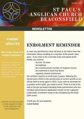 ST PAUL'S
ANGLICAN CHURCH
BEACONSFIELD
FIRST SUNDAY AFTER PENTECOST: TRINITY SUNDAY
16 JUNE | 2019
NEWSLETTER
PARISH
UPDATES
THE LATEST FROM OUR
PARISH COMMUNITY
NOTICES FOR THIS COLUMN
CAN BE EMAILED TO ZARA
IN THE OFFICE BY 7PM
EACH WEDNESDAY.
ENROLMENT REMINDER
In case any parishioners have not been in the hall to hear the
information about enrolling as a member of the parish, here
goes: If you wish to be a member (vote and speak at the
AGM), you need to:
- be over 16 years
- be baptised
- be a communicant member of Anglican church
- be confirmed or have that desire
- regularly receive communion
All members need to re-enrol every 3 years, following the
Synod years (2019 is the second year of current synod) so we
will all need to enrol again in 2021. If you wish to nominate for
a position at the AGM, you need to enrol. There is a list in the
hall on the pin-up board indicating those parishioners who are
enrolled and enrolment application sheets on the cupboard
underneath. Enrolment needs to be completed by the AGM
(30th June).
Thank you for your patience
Carol Eaton
The Community Directory is
going to be updated. The
current copy is on the pin-up
board. If you wish to add/
delete anything, can you
take it down and make hand
written adjustments.
 