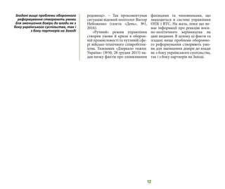 12
редовищі». – Так прокоментував
ситуацію відомий політолог Віктор
Небоженко (газета «День», №1,
2016).
«Ручний» режим управління
створив умови й кризи в оборон-
ній промисловості та чутливій сфе-
рі військо-технічного співробітни-
цтва. Тижневик «Дзеркало тижня.
Україна» (№50, 28 грудня 2015) на-
дав низку фактів про зловживання
фахівцями та чиновниками, що
знаходяться в системі управління
ОПК і ВТС. На жаль, поки що не-
має інформації про реакцію воєн-
но-політичного керівництва на
дані видання. В цілому ці факти та
згадані вище проблеми оборонно-
го реформування створюють умо-
ви для зменшення довіри до влади
як з боку українського суспільства,
так і з боку партнерів на Заході.
Згадані вище проблеми оборонного
реформування створюють умови
для зменшення довіри до влади як з
боку українського суспільства, так і
з боку партнерів на Заході
 