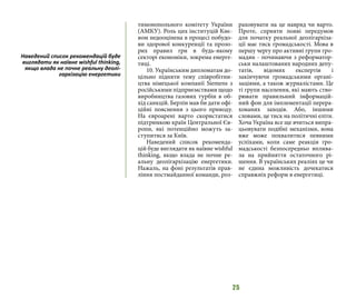 25
тимонопольного комітету України
(АМКУ). Роль цих інституцій Киє-
вом недооцінена в процесі побудо-
ви здорової конкуренції та прозо-
рих правил гри в будь-якому
секторі економіки, зокрема енерге-
тиці.
10. Українським дипломатам до-
цільно підняти тему співробітни-
цтва німецької компанії Siemens з
російськими підприємствами щодо
виробництва газових турбін в об-
хід санкцій. Берлін мав би дати офі-
ційні пояснення з цього приводу.
На євроарені варто скористатися
підтримкою країн Центральної Єв-
ропи, які потенційно можуть за-
ступитися за Київ.
Наведений список рекоменда-
цій буде виглядати як наївне wishful
thinking, якщо влада не почне ре-
альну деолігархізацію енергетики.
Нажаль, на фоні результатів прав-
ління постмайданної команди, роз-
раховувати на це навряд чи варто.
Проте, сприяти появі передумов
для початку реальної деолігархіза-
ції має тиск громадськості. Мова в
першу чергу про активні групи гро-
мадян - починаючи з реформатор-
ськи налаштованих народних депу-
татів, відомих експертів і
закінчуючи громадськими органі-
заціями, а також журналістами. Це
ті групи населення, які мають ство-
рювати правильний інформацій-
ний фон для імплементації перера-
хованих заходів. Або, іншими
словами, це тиск на політичні еліти.
Хоча Україна все ще вчиться випра-
цьовувати подібні механізми, вона
вже може похвалитися певними
успіхами, коли саме реакція гро-
мадськості безпосередньо вплива-
ла на прийняття остаточного рі-
шення. В українських реаліях це чи
не єдина можливість дочекатися
справжніх реформ в енергетиці.
Наведений список рекомендацій буде
виглядати як наївне wishful thinking,
якщо влада не почне реальну деолі-
гархізацію енергетики
 