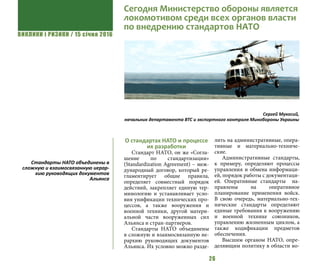 ВИКЛИКИ і РИЗИКИ / 15 січня 2016
26
О стандартах НАТО и процессе
их разработки
Стандарт НАТО, он же «Согла-
шение по стандартизации»
(Standardization Agreement) – меж-
дународный договор, который ре-
гламентирует общие правила,
определяет совместный порядок
действий, закрепляет единую тер-
минологию и устанавливает усло-
вия унификации технических про-
цессов, а также вооружения и
военной техники, другой матери-
альной части вооруженных сил
Альянса и стран-партнеров.
Стандарты НАТО объединены
в сложную и взаимосвязанную ие-
рархию руководящих документов
Альянса. Их условно можно разде-
лить на административные, опера-
тивные и материально-техниче-
ские.
Административные стандарты,
к примеру, определяют процессы
управления и обмена информаци-
ей, порядок работы с документаци-
ей. Оперативные стандарты на-
правлены на оперативное
планирование применения войск.
В свою очередь, материально-тех-
нические стандарты определяют
единые требования к вооружению
и военной технике союзников,
управлению жизненным циклом, а
также кодификации предметов
обеспечения.
Высшим органом НАТО, опре-
деляющим политику в области во-
Сергей Мукосий,
начальник департамента ВТС и экспортного контроля Минобороны Украины
Стандарты НАТО объединены в
сложную и взаимосвязанную иерар-
хию руководящих документов
Альянса
Сегодня Министерство обороны является
локомотивом среди всех органов власти
по внедрению стандартов НАТО
 