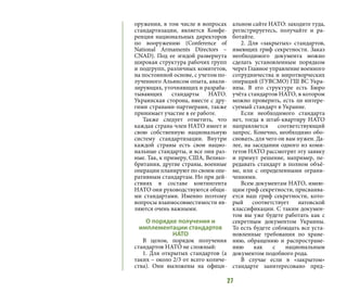 27
оружения, в том числе в вопросах
стандартизации, является Конфе-
ренция национальных директоров
по вооружению (Conference of
National Armaments Directors –
CNAD). Под ее эгидой развернута
широкая структура рабочих групп
и подгрупп, различных комитетов,
на постоянной основе, с учетом по-
лученного Альянсом опыта, анали-
зирующих, уточняющих и разраба-
тывающих стандарты НАТО.
Украинская сторона, вместе с дру-
гими странами-партнерами, также
принимает участие в ее работе.
Также следует отметить, что
каждая страна-член НАТО имеет и
свою собственную национальную
систему стандартизации. Внутри
каждой страны есть свои нацио-
нальные стандарты, и все они раз-
ные. Так, к примеру, США, Велико-
британия, другие страны, военные
операции планируют по своим опе-
ративным стандартам. Но при дей-
ствиях в составе контингента
НАТО они руководствуются общи-
ми стандартами. Именно поэтому
вопросы взаимосовместимости яв-
ляются очень важными.
О порядке получения и
имплементации стандартов
НАТО
В целом, порядок получения
стандартов НАТО не сложный:
1. Для открытых стандартов (а
таких – около 2/3 от всего количе-
ства). Они выложены на офици-
альном сайте НАТО: заходите туда,
регистрируетесь, получайте и ра-
ботайте.
2. Для «закрытых» стандартов,
имеющих гриф секретности. Заказ
необходимого документа можно
сделать установленным порядком
через Главное управление военного
сотрудничества и миротворческих
операций (ГУВСМО) ГШ ВС Укра-
ины. В его структуре есть Бюро
учёта стандартов НАТО, в котором
можно проверить, есть ли интере-
суемый стандарт в Украине.
Если необходимого стандарта
нет, тогда в штаб-квартиру НАТО
направляется соответствующий
запрос. Конечно, необходимо обо-
сновать, для чего он вам нужен. Да-
лее, на заседании одного из коми-
тетов НАТО рассмотрят эту заявку
и примут решение, например, пе-
редавать стандарт в полном объё-
ме, или с определенными ограни-
чениями.
Всем документам НАТО, имею-
щим гриф секретности, присваива-
ется наш гриф секретности, кото-
рый соответствует натовской
классификации. С таким докумен-
том вы уже будете работать как с
секретным документом Украины.
То есть будете соблюдать все уста-
новленные требования по хране-
нию, обращению и распростране-
нию как с национальным
документом подобного рода.
В случае если в «закрытом»
стандарте заинтересовано пред-
 