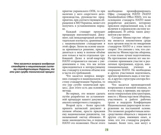 28
приятие украинского ОПК, то при
наличии у него секретного дело-
производства, руководство пред-
приятия, при соответствующем об-
ращении в МО Украины, может его
получить в установленном поряд-
ке.
Каждый стандарт проходит
процедуру имплементации. Доку-
мент, как международный договор,
тщательно изучается, сравнивается
с национальными стандартами в
этой сфере. Затем на основе анали-
за принимается решение, присое-
диняться к нему в полном объёме
или только в части отдельных тре-
бований. Далее в штаб-квартиру
НАТО отправляется письмо с уве-
домлением о том, что мы хотим
присоединиться к интересующему
нас стандарту в полном объеме или
в части его требований.
Что касается вопроса внедре-
ния стандарта в национальную си-
стему стандартизации Украины, то
это уже сугубо технический про-
цесс. Для этого есть два основных
метода.
Во-первых, это можно сделать
путём разработки по установлен-
ной процедуре нашего документа,
аналога конкретного стандарта.
Второй путь – более простой:
принять натовский документ в
полном объеме, просто присвоив
ему национальные реквизиты, так
называемый «метод обложки». И
наше законодательство, и подходы
НАТО это позволяют. После этого
необходимо проинформировать
Офис стандартов НАТО (NATO
Standardization Office-NSO), что на
основании стандарта НАТО нами
разработан документ, которому
присвоен определенный код, и он
включен в украинскую систему ко-
дификации. И сейчас таких доку-
ментов уже много.
Сегодня Министерство оборо-
ны является локомотивом среди
всех органов власти по внедрению
стандартов НАТО и с этим никто
спорит. Это связано с тем, что спе-
циалисты Министерства обороны,
в этом плане лучше подготовлены.
На протяжение многих лет мы по-
стоянно принимаем участие в раз-
личных программах, курсах, мно-
гонациональных учениях и
операциях НАТО. Но необходимо
и других участников подтягивать,
причем привлекать надо, в том чис-
ле, и другие структуры сектора без-
опасности.
Что касается производителей
вооружения и военной техники, то
в этом году, к примеру, мы предло-
жили генеральным конструкторам,
вместе с Министерством обороны,
участвовать в работе рабочих
групп и подгрупп Конференции
Национальных директоров по воо-
ружению на постоянной основе.
Это позволит разработчикам непо-
средственно общаться с людьми из
других стран, имеющих опыт, и
теми, кто эти стандарты разраба-
тывают. Более того, они могут в
Что касается вопроса внедрения
стандарта в национальную систе-
му стандартизации Украины, то
это уже сугубо технический процесс
 
