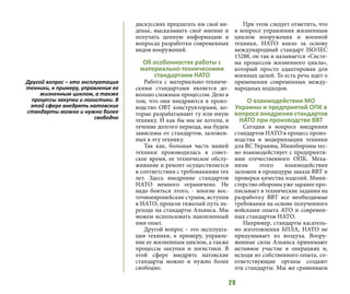 29
дискуссиях предлагать им своё ви-
денье, высказывать своё мнение и
получать ценную информацию в
вопросах разработки современных
видов вооружений.
Об особенностях работы с
материально-техническими
стандартами НАТО
Работа с материально-техниче-
скими стандартами является до-
вольно сложным процессом. Дело в
том, что они внедряются в произ-
водство ОВТ конструкторами, ко-
торые разрабатывают ту или иную
технику. И как бы мы не хотели, в
течение долгого периода, мы будем
зависимы от стандартов, заложен-
ных в эту технику.
Так как, большая часть нашей
техники производилась в совет-
ское время, ее техническое обслу-
живание и ремонт осуществляется
в соответствии с требованиями тех
лет. Здесь внедрение стандартов
НАТО немного ограничено. Не
надо бояться этого, - многие вос-
точноевропейские страны, вступив
в НАТО, прошли тяжелый путь пе-
рехода на стандарты Альянса. Мы
можем использовать накопленный
ими опыт.
Другой вопрос – это эксплуата-
ция техники, к примеру, управле-
ние ее жизненным циклом, а также
процессы закупки и логистики. В
этой сфере внедрять натовские
стандарты можно и нужно более
свободно.
При этом следует отметить, что
в вопросе управления жизненным
циклом вооружения и военной
техники, НАТО взяло за основу
международный стандарт ISO/IEC
15288, он так и называется «Систе-
ма процессов жизненного цикла»,
который просто адаптирован для
военных целей. То есть речь идет о
применении современных между-
народных подходов.
О взаимодействии МО
Украины и предприятий ОПК в
вопросе внедрения стандартов
НАТО при производстве ВВТ
Сегодня в вопросе внедрения
стандартов НАТО в процесс произ-
водства и модернизации техники
для ВС Украины, Минобороны тес-
но взаимодействует с предприяти-
ями отечественного ОПК. Меха-
низм этого взаимодействия
заложен в процедуры заказа ВВТ и
проверки качества изделий. Мини-
стерство обороны уже заранее про-
писывает в технические задания на
разработку ВВТ все необходимые
требования на основе полученного
войсками опыта АТО и современ-
ных стандартов НАТО.
Например, стандарты касатель-
но изготовления БПЛА, НАТО не
придумывает из воздуха. Воору-
женные силы Альянса принимают
активное участие в операциях и,
исходя из собственного опыта, со-
ответствующие органы создают
эти стандарты. Мы же сравниваем
Другой вопрос – это эксплуатация
техники, к примеру, управление ее
жизненным циклом, а также
процессы закупки и логистики. В
этой сфере внедрять натовские
стандарты можно и нужно более
свободно
 