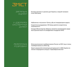 ВИКЛИКИ і РИЗИКИ / 15 січня 2016
3
ЗМІСТ
Загальні
оцінки
У дзеркалі
експертноі
думки
Аналітичні
розробки
Основні виклики та ризики для України у першій половині
січня 2016 року
Небезпечне «послання» Путіна, або як інтерпретувати ворога
Енергетичне роздоріжжя. ЯК Києву укріпити енергетичну
незалежність?
Сегодня Министерство обороны является локомотивом среди
всех органов власти по внедрению стандартов НАТО
Итоги выполнения гособоронзаказа России за 2015 год и планы
гособоронзаказа на 2016 год
Захист результатів інтелектуальної діяльності в ОПК України як
чинник покращення ситуації з переозброєнням ЗСУ
 