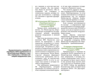 30
их с нашими, и, если они нам под-
ходят, говорим: «Да, они передо-
вые, будем их достигать». Мы за-
кладываем эти стандарты в
технические задания, которые по-
том уже исполняются, к примеру,
ГП «Антонов» и другими предпри-
ятиями.
Об отношениях МО Украины и
«Укроборонпрома» в
контексте внедрения
стандартов НАТО
Прежде всего, необходимо от-
метить, что Министерство оборо-
ны отвечает за разработку Государ-
ственной целевой программы
развития вооружения и военной
техники.
При этом мы являемся пользо-
вателями ВВТ. Ведомство само
ничего не производит, а лишь
определяет потребность и техни-
ческие требования к ВВТ для про-
изводителей. Потребности опре-
деляются Генеральным штабом на
основании опыта применения во-
енной техники в операциях и пла-
нов ее применения. Когда Мини-
стерство обороны формирует
технические требования, оно за-
кладывает туда, на перспективу,
стандарты НАТО, то есть те, ко-
торые нам нужны и которые яв-
ляются передовыми.
Эти требования направляются
ГК «Укроборонпром», который
производит эту технику и после со-
ответствующих испытаний переда-
ет её нам через механизм государ-
ственного оборонного заказа.
Что касается процесса внедре-
ния стандартов НАТО на предпри-
ятиях «Укроборонпрома», то, если
техника изготовляется в интересах
вооруженных сил, его курирует
Министерство обороны посред-
ством военной приёмки в соответ-
ствии с техническими заданиями.
Если техники изготавливается
на экспорт – в современном мире
вы не продадите ее на рынке воору-
жений без соответствия STANAG, а
также, если она не принята на воо-
ружение собственными вооружен-
ными силами.
Таким образом, существует
определенное разделение полномо-
чий в этой сфере. В целом, в вопро-
сах внедрения стандартов НАТО
МинистерствообороныиГК«Укро-
боронпром» - единомышленники.
О порядке определения
приоритетности в переходе на
стандарты НАТО
Приоритетность в переходе на
стандарты НАТО определяется не
Министерством обороны, а жиз-
нью, операциями, в которых уча-
ствуют вооруженные силы. Если у
нас раньше не было такого опыта,
то мы должны были изучать опыт
тех, у кого он есть. В данном случае,
это НАТО. Сейчас мы приобрели
богатый опыт АТО, который также
интересен НАТО. Это двусторон-
ний процесс.
Приоритетность в переходе на
стандарты НАТО определяется не
Министерством обороны, а жиз-
нью, операциями, в которых уча-
ствуют вооруженные силы
 