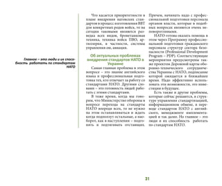 31
Что касается приоритетности в
плане внедрения натовских стан-
дартов в процесс изготовления ВВТ
для конкретных родов войск, то на
сегодня таковыми являются раз-
ведка всех видов, бронетанковая
техника, техника войск ПВО, ар-
тиллерия, в частности, системы
управления ею, авиация.
Об актуальных проблемах
внедрения стандартов НАТО в
Украине
Самая главная проблема в этом
вопросе – это знание английского
языка и профессиональная подго-
товка тех, кто отвечает за работу со
стандартами НАТО. Другими сло-
вами – это готовность людей рабо-
тать с этими стандартами.
В тоже время, когда мы гово-
рим, что Министерство обороны в
вопросе перехода на стандарты
НАТО впереди всех, то не нужно
на этом останавливаться и ждать
когда подползут остальные, а нао-
борот, как в наступлении – подго-
нять и подтягивать отстающих.
Причем, начинать надо с профес-
сиональной подготовки персонала
органов власти, которые в подоб-
ных вопросах являются очень не-
поворотливыми.
НАТО готова оказать помощь в
этом через Программу профессио-
нальной подготовки гражданского
персонала структур сектора безо-
пасности (Professional Development
Program – PDP). Соответствующие
мероприятия предусмотрены так-
же проектом Дорожной карты обо-
ронно-технического сотрудниче-
ства Украины с НАТО, подписание
которой ожидается в ближайшее
время. Надо эффективно исполь-
зовать эти возможности, это инве-
стиции в будущее.
Есть также и другие проблемы,
которые сейчас решаются, в струк-
туре управления стандартизацией,
информационном обмене, в пере-
воде стандартов НАТО с англий-
ского, менеджменте имплемента-
цией и так далее. Но главное – это
люди и их способность работать
по стандартам НАТО.
Главное – это люди и их спосо-
бность работать по стандартам
НАТО
 