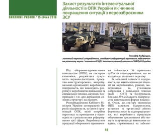 ВИКЛИКИ і РИЗИКИ / 15 січня 2016
46
Під оборонно-промисловим
комплексом (ОПК), як сектором
економіки, розуміється сукуп-
ність науково-дослідних, проек-
тно-конструкторських, випробу-
вальних організацій і виробничих
підприємств, що виконують роз-
робку і виробництво військової та
спеціальної техніки, амуніції, боє-
припасів і т.п. для державних си-
лових структур і на експорт.
Розпорядженням Кабінету Мі-
ністрів України затверджено Пе-
релік підприємств, установ і орга-
нізацій ОПК, який потребує
перегляду та приведення у відпо-
відність з результатами реформу-
вання цієї сфери. Виробництвом
продукції оборонного призначен-
ня займається 36 приватних
суб’єктів господарювання, що не
входять до згаданого переліку.
Із загальної кількості підпри-
ємств, що мають відповідні ліцен-
зії на виробництво, ремонт, мо-
дернізацію та утилізацію
озброєння і військової техніки
(далі – ОВТ) та боєприпасів,
близько 35% складають підприєм-
ства недержавної форми власнос-
ті. Отож, до сектору економіки
ОПК належать підприємства,
установи та організації різних
форм власності та підпорядкуван-
ня, які виробляють продукцію
оборонного призначення або мо-
жуть залучатися до виконання за-
вдань, спрямованих на забезпе-
Захист результатів інтелектуальної
діяльності в ОПК України як чинник
покращення ситуації з переозброєнням
ЗСУ
Геннадій Андрощук,
головний науковий співробітник, завідувач лабораторії правового забезпечен-
ня розвитку науки і технологій НДІ інтелектуальної власності НАПрН України
 