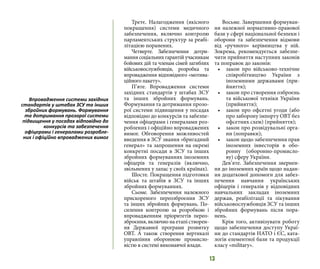 13
Третє. Налагодження (якісного
покращення) системи медичного
забезпечення, включно контролю
парламентських структур за реабі-
літацією поранених.
Четверте. Забезпечення дотри-
мання соціальних гарантій учасникам
бойових дій та членам сімей загиблих
військовослужбовців, розробка та
впровадження відповідного «мотива-
ційного пакету».
П’яте. Впровадження системи
західних стандартів у штабах ЗСУ
та інших збройних формувань.
Формування та дотримання прозо-
рої системи підвищення у посадах
відповідно до конкурсів та забезпе-
чення офіцерами і генералами роз-
роблених і офіційно впроваджених
вимог. Обговорення можливостей
введення в ЗСУ звання «бригадний
генерал» та запрошення на окремі
конкретні посади в ЗСУ та інших
збройних формуваннях іноземних
офіцерів та генералів (включно,
звільнених у запас у своїх країнах).
Шосте. Покращення підготовки
військ та штабів в ЗСУ та інших
збройних формуваннях.
Сьоме. Забезпечення належного
прискореного переозброєння ЗСУ
та інших збройних формувань. По-
силення контролю за розробкою і
впровадженням пріоритетів перео-
зброєння, включно на етапі створен-
ня Державної програми розвитку
ОВТ. А також створення вертикалі
управління оборонною промисло-
вістю в системі виконавчої влади.
Восьме. Завершення формуван-
ня належної нормативно-правової
бази у сфері національної безпеки і
оборони та забезпечення відмови
від «ручного» керівництва у ній.
Зокрема, рекомендується забезпе-
чити прийняття наступних законів
та поправок до законів:
•	 закон про військово-технічне
співробітництво України з
іноземними державами (при-
йняття);
•	 закон про створення озброєнь
та військової техніки України
(прийняття);
•	 закон про офсетні угоди (або
про заборону імпорту ОВТ без
офсетних схем) (прийняття);
•	 закон про розвідувальні орга-
ни (поправки);
•	 закон щодо забезпечення прав
іноземних інвесторів в обо-
ронну (оборонно-промисло-
ву) сферу України.
Дев’яте. Забезпечення звернен-
ня до іноземних країн щодо надан-
ня додаткової допомоги для забез-
печення навчання українських
офіцерів і генералів у відповідних
навчальних закладах іноземних
держав, реабілітації та лікування
військовослужбовців ЗСУ та інших
збройних формувань після пора-
нень.
Крім того, активізувати роботу
щодо забезпечення доступу Украї-
ни до стандартів НАТО і ЄС, ката-
логів елементної бази та продукції
класу «military».
Впровадження системи західних
стандартів у штабах ЗСУ та інших
збройних формувань. Формування
та дотримання прозорої системи
підвищення у посадах відповідно до
конкурсів та забезпечення
офіцерами і генералами розробле-
них і офіційно впроваджених вимог
 