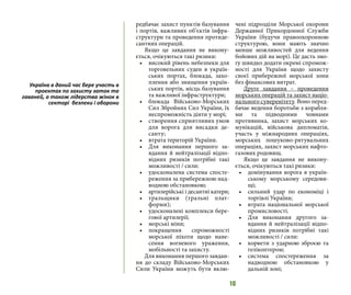 16
редбачає захист пунктів базування
і портів, важливих об’єктів інфра-
структури та проведення протиде-
сантних операцій.
Якщо це завдання не викону-
ється, очікуються такі ризики:
•	 високий рівень небезпеки для
торговельних суден в україн-
ських портах, блокада, захо-
плення або знищення україн-
ських портів, місць базування
та важливої інфраструктури;
•	 блокада Військово-Морських
Сил Збройних Сил України, їх
неспроможність діяти у морі;
•	 створення сприятливих умов
для ворога для висадки де-
санту;
•	 втрата територій України.
•	 Для виконання першого за-
вдання й нейтралізації відпо-
відних ризиків потрібні такі
можливості / сили:
•	 удосконалена система спосте-
реження за прибережною над-
водною обстановкою;
•	 артилерійські і десантні катери;
•	 тральщики (тральні плат-
форми);
•	 удосконалені комплекси бере-
гової артилерії;
•	 морські міни;
•	 покращення спроможності
морської піхоти щодо нане-
сення вогневого ураження,
мобільності та захисту.
Для виконання першого завдан-
ня до складу Військово-Морських
Сили України можуть бути вклю-
чені підрозділи Морської охорони
Державної Прикордонної Служби
України (будучи правоохоронною
структурою, вони мають значно
менше можливостей для ведення
бойових дій на морі). Це дасть змо-
гу швидко додати окремі спромож-
ності для України щодо захисту
своєї прибережної морської зони
без фінансових витрат.
Друге завдання – проведення
морських операцій та захист націо-
нального суверенітету. Воно перед-
бачає ведення боротьби з корабля-
ми та підводними човнами
противника, захист морських ко-
мунікацій, військова дипломатія,
участь у міжнародних операціях,
морських пошуково-рятувальних
операціях, захист морських нафто-
газових родовищ.
Якщо це завдання не викону-
ється, очікуються такі ризики:
•	 домінування ворога в україн-
ському морському середови-
щі;
•	 сильний удар по економіці і
торгівлі України;
•	 втрата національної морської
промисловості.
•	 Для виконання другого за-
вдання й нейтралізації відпо-
відних ризиків потрібні такі
можливості / сили:
•	 корвети з ударною зброєю та
гелікоптером;
•	 система спостереження за
надводною обстановкою у
дальній зоні;
Україна в даний час бере участь в
проектах по захисту заток та
гаваней, а також лідерства жінок в
секторі безпеки і оборони
 