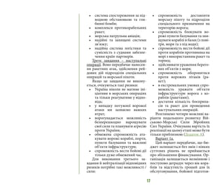 17
•	 система спостереження за під-
водною обстановкою та гли-
бинні бомби;
•	 комплекси протикорабельних
ракет;
•	 морська патрульна авіація;
•	 надійні та захищені системи
зв’язку;
•	 надійна система логістики та
сумісність з суднами забезпе-
чення країн-партнерів.
Третє завдання – наступальні
операції. Воно передбачає нанесен-
ня ракетних атак, здійснення рей-
дових дій підрозділів спеціальних
операцій та морської піхоти.
Якщо це завдання не викону-
ється, очікуються такі ризики:
•	 Україна ніколи не матиме іні-
ціативи в морських операціях
та тільки реагуватиме у відпо-
відь;
•	 у випадку потужної ворожої
атаки ми зазнаємо важких
втрат;
•	 ворогунадається можливість
безперешкодно нарощувати
свої сили та планувати агресію
проти України;
•	 обмежена спроможність ата-
кувати ворожі кораблі, порти,
пункти базування та важливі
об’єкти інфраструктури;
•	 спроможність вести бойові дії
тільки дуже обмежений час.
Для виконання третього за-
вдання й нейтралізації відповідних
ризиків потрібні такі можливості /
сили:
•	 спроможність доставляти
морську піхоту та підрозділи
спеціального призначення на
територію ворога;
•	 спроможність блокувати во-
рожі пункти базування та зни-
щувати кораблі в базах (з пові-
тря, моря та з під води);
•	 спроможність вести бойові дії
проти кораблів противника на
морі з використанням ракет та
торпед;
•	 здійснювати ураження берего-
вих об’єктів з моря;
•	 спроможність оборонятися
проти ворожих літаків (ра-
кет);
•	 в екстремальних умовах спро-
можність уражати об’єкти
інфраструктури ворога з ко-
раблів (ракетами);
•	 достатня кількість боєприпа-
сів та ракет для проведення
наступальних операцій.
Розглянемо чотири можливі ва-
ріанти подальшого розвитку Вій-
ськово-Морські Сили Збройних
Сил України. Очікувана вартість їх
реалізації на цьому етапі може бути
тільки приблизною (Додаток А).
Варіант 1a.
Цей варіант передбачає, що бю-
джет залишається без змін і ніяких
суттєвих рішень не приймається
про збільшення фінансування. Ор-
ганізація залишається незмінною і
поступово деградує через вік кора-
блів та відсутність грошей для їх
обслуговування, бойової підготов-
 