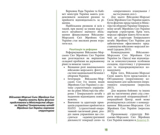 19
Верховна Рада України та Кабі-
нет міністрів України мають усві-
домлювати зазначені ризики та
прийняти відповідальність за рі-
шення.
Найбільшим ризиком зі всіх є
такий, при якому за умови відсут-
ності негайного значного збіль-
шення фінансування Військово-
Морських Сил Збройних Сил
України стає високим ризик втра-
тити все.
Реалізація та реформи
Реформування Військово-Мор-
ських Сил Збройних Сил України
має розглядатися як вирішення
складної проблеми на державному
рівні та вимагає такого:
•	 Визнання ролі національного
військово-морського флоту у
системі національної безпеки і
оборони України;
•	 Інтеграція Військово-Мор-
ських Сил (та інших видів
Збройних Сил України) у сис-
тему стратегічного управлін-
ня на рівні Міністерства обо-
рони / Генерального штабу з
наданням відповідних повно-
важень;
•	 Вивчення та адаптація прин-
ципів управління прийнятих в
НАТО (стратегічний-опера-
тивний-тактичний рівні, роз-
діл ланок управління що сто-
суються «адміністративної
діяльності/ генерації сили» та
«оперативного планування /
застосування сил»).
Для цього Військово-Морські
Сили Збройних Сил України мають
бути фізично представлені в Мініс-
терстві оборони України/ Генераль-
ному штабі Збройних Сил України
окремою структурою. Крім того,
морські офіцери мають бути вклю-
чені до структури Генерального
штабу Збройних Сил України для
забезпечення ефективного пред-
ставництва військово-морської по-
зиції (грудень 2015).
Командування Військово-
Морських Сил Збройних Сил
України (м. Одеса) має відповіда-
ти за комплектування особовим
складом, підготовку і утримання
сил та підпорядковуватися ко-
мандувачу.
Крім того, Військово-Морські
Сили мають бути представлені в
Об’єднаному оперативному ко-
мандуванні для здійснення опера-
тивного планування (вересень
2015).
Для ведення бойових та інших
дій на тактичному рівні слід ство-
рити морський координаційний /
операційний Центр, який може
розміщуватися спільно з команду-
ванням Військово-Морських Сил
Збройних Сил України (вересень
2015).
Пропоновану структуру Вій-
ськово-Морських Сил Збройних
Сил України наведено в Додатку В.
Військово-Морські Сили Збройних Сил
України мають бути фізично
представлені в Міністерстві оборо-
ни України/ Генеральному штабі
Збройних Сил України окремою
структурою
 