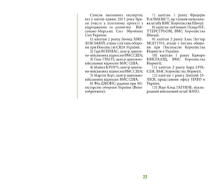 22
Список іноземних експертів,
які у квітні-травні 2015 року бра-
ли участь у пілотному проекті з
відродження та розвитку Вій-
ськово-Морсьих Сил Збройних
Сил України:
1) капітан 2 рангу Леонід ХМЕ-
ЛЕВСЬКИЙ, аташе з питань оборо-
ни при Посольстві США України;
2) Гарі ЕСПІНАС, центр цивіль-
но-військовихвідносинВМССША;
3) Глен ГРАНТ, центр цивільно-
військових відносин ВМС США;
4) Майкл КРОУЧ, центр цивіль-
но-військовихвідносинВМССША;
5) Мартін Херт, центр цивільно-
військових відносин ВМС США;
6) Філ ДЖОНС, радник при Мі-
ністерстві оборони України (Вели-
кобританія);
7) капітан 1 рангу Фредерік
ПАЛМКВІСТ, заступник начальни-
ка штабу ВМС Королівства Швеції
8) капітан-лейтенант Оскар НЕ-
ТТЕРСТРЬОМ, ВМС Королівства
Швеції;
9) капітан 2 рангу Ханс Петтер
МІДТТУН, аташе з питань оборо-
ни при Посольстві Королівства
Норвегія в України;
10) капітан 1 рангу Бджорн
КВІСГААРД, ВМС Королівства
Норвегії;
11) капітан 2 рангу Бард ЕРІК-
СЕН, ВМС Королівства Норвегії;
12) капітан 1 рангу Дмітрій ІЛ-
ЛІЄВ, представник офісу НАТО в
Україні;
13) Жан-Клод ГАГНОН, міжна-
родний військовий штаб НАТО.
 
