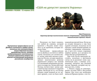 ВИКЛИКИ і РИЗИКИ / 15 червня 2015
28
Поскольку это будет означать,
что любой их союзник, который
граничит с Россией, может полу-
чить те же проблемы, которые по-
лучил Киев.
Наступление пророссийских
сил на Донбассе состоится в любом
случае, поскольку это соответству-
ет логике действий высшего руко-
водства России, которая предусма-
тривает окончательное решение
украинского вопроса как важной
составляющей выживания россий-
ского государства. Логика действий
Путина соответствует логике дей-
ствий Гитлера накануне ІІ мировой
войны. Несмотря на то, что Гитлер
обладал самой мощной на тот мо-
мент армией, у него не было необ-
ходимой ресурсной базы. Путин же
на сегодня находится в еще боле
худшей ситуации, поскольку он не
обладает самой мощной армией, не
обладает передовыми технология-
ми, у него есть только стареющее
ядерное оружие, да и ресурсы его
очень быстро исчерпываются.
При этом Путин вынужден на-
ступать, поскольку в противном
случае он не реализует свою стра-
тегическую цель, а именно: уста-
новление контроля над большей
частью Украины, который ему ну-
жен для того, чтобы:
1. Решить задачу по нивелиро-
ванию системы ПРО в Восточной
Европе. Для этого ему необходим
выход на Приднестровье, с тем что-
«США не допустят захвата Украины»
Юрий Романенко,
директор Центра политического анализа «Стратагема», шеф-редактор
аналитического портала «Хвиля»
Наступление пророссийских сил на
Донбассе состоится в любом случае,
поскольку это соответствует
логике действий высшего
руководства России, которая
предусматривает окончательное
решение украинского вопроса как
важной составляющей выживания
российского государства
 