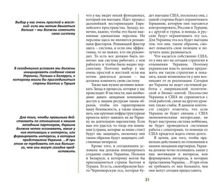 31
что у нас видят некий функционал,
который им выгоден. Идет процесс
дальнейшей вестернизации Евра-
зийского пространства. Западу, ко-
нечно, важно, чтобы это были вме-
няемые адекватные персоны. Но
персоны здесь не являются решаю-
щим фактором. Решающий фактор
здесь – система, и если она эффек-
тивна, то не важно, кто ею руково-
дит. То есть все должно быть по-
нятно: как система работает, с кем
работать и чтобы было видно пер-
спективу. Поэтому выбор у нас
очень простой и жесткий: если мы
хотим двигаться дальше – мы
должны изменить свою систему.
Также нам нужно активнее вовле-
кать Запад в процессы, которые у нас
происходят. В частности, нам необхо-
димо давать западным компаниям
доступ к нашим ресурсам таким об-
разом, чтобы это гарантировало
нашу безопасность, а также показы-
вать,каккрупныеинфраструктурные
проекты могут завязать их на Украи-
ну на длительную перспективу. Если
нам это удастся, то тогда эти компа-
нии (страны, которые за ними стоят)
будут нас защищать, поскольку они
таким образом будут защищать соб-
ственные интересы.
Кроме того, в сегодняшних ус-
ловиях мы должны инициировать
создание союза Украины, Польши
и Беларуси, к которому могли бы
присоединиться страны Балтии и
Турция. То есть, своеобразную Бал-
то-Черноморскую ось, которая бу-
дет выгодна США, поскольку она, с
одной стороны будет ограничивать
Германию, которую они пытаются
контролировать, Россию и Турцию,
а с другой и турки, и немцы, и рус-
ские будут ограничивать эту ось.
Для Украины эта ось будет выгодна
тем, что она, таким образом, смо-
жет повысить свои позиции и по-
лучить шанс развиваться.
Что касается собственно США,
то у них нет на сегодня стратегии в
отношении Украины. Поэтому
украинская власть должна предло-
жить им такую ​​стратегию и пока-
зать, какие возможности у них воз-
никают от ее реализации. Сегодня
же Украина не ведет системной ра-
боты с американской политиче-
ской и бизнес-элитой. Посольство
Украины в США не справляется с
этой работой, связи на других уров-
нях также слабы. В данном контек-
сте следует отметить, что если
Украина не будет связана с США
экономическими интересами, не
будет выстроена система лоббизма,
не будет проводиться системная
работа с сенаторами, то помощи от
США придется ждать очень долго.
В целом, для того, чтобы пра-
вильно действовать по отношению к
нашим западным партнерам, Украи-
на должна четко осознавать, какие у
них мотивации и интересы, или
формировать интересы, в которых
представлена​​Украина.…Иприэтом
не требовать от них большего, чем
они могут сегодня предоставить.
Выбор у нас очень простой и жест-
кий: если мы хотим двигаться
дальше – мы должны изменить
свою систему
В сегодняшних условиях мы должны
инициировать создание союза
Украины, Польши и Беларуси, к
которому могли бы присоединиться
страны Балтии и Турция
Для того, чтобы правильно дей-
ствовать по отношению к нашим
западным партнерам, Украина
должна четко осознавать, какие у
них мотивации и интересы, или
формировать интересы, в которых
представлена ​​Украина. …И при
этом не требовать от них больше-
го, чем они могут сегодня пред-
оставить
 