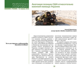 ВИКЛИКИ і РИЗИКИ / 15 червня 2015
32
Киев неоднократно запрашивал
у НАТО в целом и у США в частно-
сти военную помощь, начиная с
марта, устами сначала Ю.Тимошен-
ко, затем Президента П.Порошен-
ко в мае, затем Министра обороны
и Министра иностранных дел. Со-
ставлен список потребности ВС
Украины, который включает бое-
вые самолеты F-16, средства борь-
бы с танками, выявления и пода-
вления радаров ЗРК ПВО,
современное стрелковое оружие.
Последний раз попытка была сде-
лана Президентом на саммите
НАТО 4-5 сентября прошлого года,
и опять неудачно. Администрация
США оружие нам не дает, размыш-
ляет и выжидает, что вызывает не-
шуточные эмоциональные упреки
украинских политиков в адрес на-
ших единственных друзей в кон-
фликте с Россией.
Но давайте зададим себе вопрос
и попробуем разобраться, а так ли
уж труслив и недальновиден Пре-
зидент Б.Обама? Может быть имен-
но украинским политикам не до-
стает широты видения мира во
всем его многообразии, способно-
сти взглянуть на нашу ситуацию
глазами наших друзей, политиче-
ской воли менять пока еще небла-
гоприятные факторы в нашу поль-
зу. «Майдан закордонных справ»
уже делал попытку в мае посодей-
ствовать власти в формировании
нового видения в военно-полити-
Анатомия позиции США относительно
военной помощи Украине
Алексей Куропятник,
эксперт фонда «Майдан закордонних справ»
Аналітичні
розробки
Так ли уж труслив и недальновиден
Президент Б.Обама?
 
