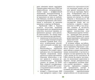 39
ным санкциям наших партнеров.
Украина давно известна в США как
пророссийская, псевдодемократи-
ческая страна с неэффективной
экономикой, непатриотичными и
жуликоватыми политиками. Ведь
не выполнено ни одно из требова-
ний Майдана, включая люстрацию
скомпрометировавших себя чинов-
ников и политиков, не наказаны
виновные в жертвах на Майдане.
Проблемой США в Украине
остается отсутствие надежных
партнеров даже для среднесрочной
политики, поскольку передача со-
временного оружия – дело доволь-
но щепетильное. Тут можно выде-
лить как минимум две проблемы:
•	 украинская политическая эли-
та и государственный аппарат,
включая силовой блок, оста-
ются ослабленными россий-
ской агентурой, которая про-
должает подрывать
боеспособность украинских
силовиков. Это создает серьез-
ный риск того, что переданное
Украине вооружение может
оказаться в руках противника.
Опасение нешуточное и мо-
жет привести к громким ди-
пломатическим скандалам,
скажем, на уровне ГА ООН.
Ведь вопросы контрразведы-
вательной защиты ВС остают-
ся исключительно в компетен-
ции Украины;
•	 возврат к Конституции 2004
года превратил страну в пар-
ламентско-президентскую,
что несколько меняет для на-
ших друзей понимание того,
кто есть их партнеры. Прези-
дент П.Порошенко пока ка-
жется надежным партнером,
именно он отвечает за сектор
обороны и безопасности. Но
значительные рычаги власти в
государстве теперь вне его
контроля, а именно в прави-
тельстве и в ВРУ, а там ситуа-
ция сложная. В частности,
стремительно набирает под-
держку популистская сила
«Радикальная партия» О.Ляш-
ка – троянский конь региона-
лов в новой Украине, но также
рекрутирующая в свой список
представителей «демократи-
ческого» лагеря.
В условиях войны, нестабиль-
ной коалиции и саботажа большей
части парламента Президент стре-
мится усилить свои полномочия,
даже выходя за рамки конституци-
онных полномочий, в частности в
вопросе состава правительства. Но
у него далеко не все получается. В
США хотели бы видеть постепен-
ное, но неумолимое укрепление в
Украине «лагеря демократических
сил» в парламенте, усиление един-
ства усилий президента – прави-
тельства – парламента с поддерж-
кой гражданского сектора в
условиях российской агрессии, на-
ступательную маргинализацию
пророссийских сил на организаци-
 