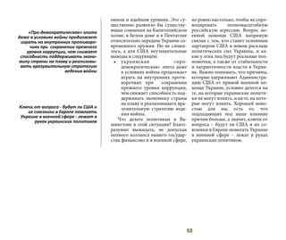 40
онном и идейном уровнях. Это су-
щественно развеяло бы существу-
ющие сомнения на Капитолийском
холме, в Белом доме и в Пентагоне
относительно передаче Украине со-
временного оружия. Но не сложи-
лось, а для США неутешительные
выводы в следующем:
•	 украинская «про-
демократическая» элита даже
в условиях войны продолжает
играть на внутренних проти-
воречиях при сохранении
прежнего уровня коррупции,
чем снижает способность под-
держивать экономику страны
на плаву и реализовывать вра-
зумительную стратегию веде-
ния войны.
Что делать политикам в Ва-
шингтоне в этой ситуации? Благо-
разумно выжидать, не допуская
полного коллапса нашего государ-
ства финансово и в военной сфере,
но ровно настолько, чтобы не спро-
воцировать полномасштабную
российскую агрессию. Вопрос во-
енной помощи США напрямую
связан с тем, кто станет основным
партнером США в новом раскладе
политических сил Украины, и ка-
кие у этих лиц будут реальные пол-
номочия, а также от стабильности
и патриотичности власти в Украи-
не. Важно понимать, что причины,
которые удерживают Администра-
цию США от прямой военной по-
мощи Украине, условно делятся на
те, на которые украинские полити-
ки не могут влиять, и на те, на кото-
рые могут влиять. Хорошей ново-
стью для нас есть то, что
подпадающих под наше влияние
причин больше, а значит, ключи от
вопроса – будут ли США и их со-
юзники в Европе помогать Украине
в военной сфере – лежат в руках
украинских политиков.
«Про-демократическая» элита
даже в условиях войны продолжает
играть на внутренних противоре-
чиях при сохранении прежнего
уровня коррупции, чем снижает
способность поддерживать эконо-
мику страны на плаву и реализовы-
вать вразумительную стратегию
ведения войны
Ключи от вопроса - будут ли США и
их союзники в Европе помогать
Украине в военной сфере - лежат в
руках украинских политиков
 
