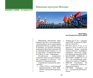 ВИКЛИКИ і РИЗИКИ / 15 червня 2015
41
Юбилейный Московский парад
Победы 9 мая 2015 г. стал самым пред-
ставительным по части показа нового
вооружения России со времён СССР.
В основном, это касалось наземного
вооружения. Всего было показано 194
ед. наземной боевой техники, в т.ч. 14
ед. двух типов – исторической техни-
ки и 180 ед. 21 типа – современной.
Историческое вооружение
включало танки Т-34-85 и самоход-
ные установки СУ-100 (по 7 ед.)
времён II-й Мировой войны.
Современное вооружение пред-
ставляли:
•	 «Тигр» (10 ед.) – многоцелевой
бронеавтомобиль (БА) ВПК-
233014 повышенной проходи-
мости;
•	 «Корнет-Д1» (7 ед.) – самоход-
ный ПТРК на шасси БА ВПК-
233116 «Тигр-М»;
•	 БТР-82А (всего 19 ед., в т.ч.
группа в 10 ед. и ещё по 1 ед.
проходили между разными
типами техники) – модифици-
рованный советский колёс-
ный бронетранспортёр (БТР);
•	 КамАЗ-63968 «Тайфун-К» и
Урал-63095 «Тайфун-У» (9 и 9
ед.) – БА повышенной защи-
щённости семейств «Тайфун»;
•	 БМД-4М «Садовница» (10
ед.)  – гусеничная боевая ма-
шина десантников;
•	 БТР-МДМ «Ракушка» (10
ед.)  – гусеничный БТР десант-
ников;
Военные мускулы Москвы
Юрий Бараш,
член Экспертного Совета ЦИАКР
 