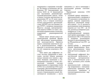 46
направлены в переднюю полусфе-
ру. На башне установлены две на-
водимых ПУ (маскирующие эле-
менты КАЗ) по 12 гранатомётов
для постановки дымовой/аэро-
зольной/дипольной завесы, также
в башне утоплена вертикально на-
правленная ПУ на 24 таких грана-
томёта. Есть 4 модуля комплекса
оптико-электронного противодей-
ствия (КОЭП) для постановки по-
мех ПТУР с лазерным наведением.
Имеется система электромагнит-
ной защиты СПМЗ-2 от мин с маг-
нитными взрывателями и комплекс
подавления радиовзрывателей
(КПР).
Башня имеет лёгкий кожух не-
симметричной гранёной формы
для обеспечения радиолокацион-
ной малозаметности. Приняты
меры к снижению заметности тан-
ка в радиолокационном, инфра-
красном и оптическом диапазонах
за счёт элементов комплекта «На-
кидка».
Танк имеет ряд цифровых си-
стем: систему управления и нави-
гации, систему обмена данными
между танками или танком с дру-
гими боевыми машинами и ко-
мандными пунктами, а также с бес-
пилотной техникой, систему
прицеливания и управления огнём
(СУО). Есть тепловизор (ТП) и ряд
телекамер, обеспечивающих круго-
вой обзор. Возможность автомати-
ческого сопровождения целей обе-
спечивается независимо с места
наводчика и с места командира с
реализацией режима «охотник-
стрелок».
Прицельный комплекс СУО
включает:
•	 основной прицел наводчика –
многоканальный, с визирным и
ТП каналами и встроенным ла-
зерным каналом управления.
Кратность увеличения визир-
ного канала – 4 и 12, дальность
распознавания танка визирным
каналом до 5 км (ТП  – до 3,5
км), дальность измерения даль-
номером до 7,5 км;
•	 комбинированный панорам-
ный прицел командира с теле-
визионным (ТВ) и ТП каналом
и лазерным дальномером.
Дальность распознавания тан-
ка ТВ каналом до 5 км (ТП – до
3,5 км);
•	 прицел-дублёр с зависимой
линией прицеливания. Даль-
ность распознавания танка
днём до 2 км (в сумерках – до 1
км);
•	 электронный цифровой бал-
листический вычислитель с
датчиками метеорологиче-
ских и топологических усло-
вий и датчиком учёта изгиба
ствола;
•	 двухплоскостной стабилиза-
тор вооружения с электроме-
ханическим приводом гори-
зонтального наведения и
электрогидравлическим – вер-
тикального.
 