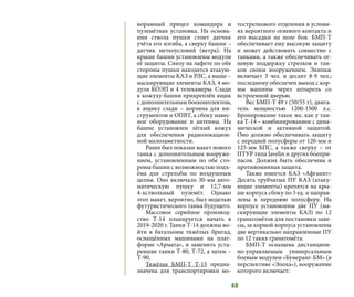 48
норамный прицел командира и
пулемётная установка. На основа-
нии ствола пушки стоит датчик
учёта его изгиба, а сверху башни –
датчик метеоусловий (ветра). На
крыше башни установлены модули
её защиты. Снизу на лафете по обе
стороны пушки находятся атакую-
щие элементы КАЗ и РЛС, а выше –
маскирующие элементы КАЗ, 4 мо-
дуля КОЭП и 4 телекамеры. Сзади
к кожуху башни прикреплён ящик
с дополнительным боекомплектом,
к ящику сзади – корзина для ин-
струментов и ОПВТ, а сбоку навес-
ное оборудование и антенны. На
башне установлен лёгкий кожух
для обеспечения радиолокацион-
ной малозаметности.
Ранее был показан макет нового
танка с дополнительным вооруже-
нием, установленным по обе сто-
роны башни с возможностью подъ-
ёма для стрельбы по воздушным
целям. Оно включало 30-мм авто-
матическую пушку и 12,7-мм
4-хствольный пулемёт. Однако
этот макет, вероятно, был моделью
футуристического танка будущего.
Массовое серийное производ-
ство Т-14 планируется начать в
2019-2020 г. Танки Т-14 должны во-
йти в батальоны тяжёлых бригад,
оснащённых машинами на плат-
форме «Армата», и заменить уста-
ревшие танки Т-80, Т-72, а затем –
Т-90.
Тяжёлая БМП-Т Т-15 предна-
значена для транспортировки мо-
тострелкового отделения в услови-
ях вероятного огневого контакта и
его высадки на поле боя. БМП-Т
обеспечивает ему высокую защиту
и может действовать совместно с
танками, а также обеспечивать ог-
невую поддержку стрелков и тан-
ков своим вооружением. Экипаж
включает 3 чел. и десант 8-9 чел.;
последнему обеспечен выход с кор-
мы машины через аппарель со
встроенной дверью.
Вес БМП-Т 49 т (50/55 т), двига-
тель мощностью 1200-1500 л.с.
Бронирование такое же, как у тан-
ка Т-14 – комбинированное с дина-
мической и активной защитой.
Оно должно обеспечивать защиту
с передней полусферы от 120-мм и
125-мм БПС, а также сверху – от
ПТУР типа Javelin и других боепри-
пасов. Должна быть обеспечена и
противоминная защита.
Также имеется КАЗ «Афганит»
Десять трубчатых ПУ КАЗ (атаку-
ющие элементы) крепятся на кры-
ше корпуса сбоку по 5 ед. и направ-
лены в переднюю полусферу. На
корпусе установлены две ПУ (ма-
скирующие элементы КАЗ) по 12
гранатомётов для постановки заве-
сы, за кормой корпуса установлены
две вертикально направленные ПУ
по 12 таких гранатомёта.
БМП-Т оснащена дистанцион-
но-управляемым универсальным
боевым модулем «Бумеранг-БМ» (в
перспективе «Эпоха»), вооружение
которого включает:
 