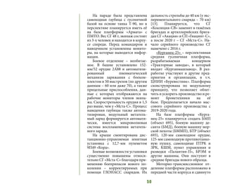 50
На параде была представлена
самоходная гаубица с гусеничной
базой на основе танка Т-90, но в
перспективе планируется иметь её
на базе платформы «Армата» с
ПМТО. Вес СГ 48 т, экипаж состоит
из 3-х человек и находится в корпу-
се спереди. Перед командиром и
наводчиком установлены монито-
ры, на которые выводится инфор-
мация.
Боевое отделение – необитае-
мое. В башне установлено 152-
мм/52 орудие 2А88 и автоматизи-
рованный пневматический
механизм заряжания с боеком-
плектом в 50 выстрелов (по другим
данным – 60 или даже 70), а также
прицельные приспособления, дан-
ные с которых отображаются на
рабочие мониторы членов экипа-
жа. Скорострельность орудия в 1,5
раз выше, чем у «Мста-С». Процесс
наведения гаубицы также автома-
тизирован, модульный метатель-
ный заряд формируется автомати-
чески, имеется микроволновая
система воспламенения метатель-
ного заряда.
На крыше смонтирована дис-
танционно-управляемая зенитная
установка с 12,7-мм пулеметом
9П49 «Корд».  
Боевые возможности установки
существенно повышены относи-
тельно СГ «Мста-С» благодаря при-
менению боеприпасов нового по-
коления – корректируемых при
помощи ГЛОНАСС снарядов. Их
дальность стрельбы до 40 км (у экс-
периментального снаряда – 70 км)
[13]. Планируется, что СГ
«Коалиция-СВ» заменит в тяжёлых
бригадах и артиллерийских брига-
дах СГ «Акация» и СП «Гиацинт-С»,
а после 2020 г – СГ «Мста-С». На-
чало серийного производство СГ
намечено с 2016 г.
«Курганец-25» – перспективная
средняя гусеничная платформа,
разрабатываемая концерном
«Тракторные заводы», в который
входит «Курганмашзавод». В раз-
работке участвуют и другие пред-
приятия и организации, в т.ч.
ЦНИИ «Буревестник». Платформа
сконструирована по модульному
принципу, что позволяет облег-
чить и ускорить производство и ре-
монт бронетехники на её
базе.  Предполагается начало мас-
сового серийного производства с
2019-2020 года.
На базе платформы «Курга-
нец-25» планируется создать БМП
(объект 695), боевую машину де-
санта (БМД), боевую машину мор-
ской пехоты (БММП), БТР (объект
693), 120-мм самоходное орудие,
125-мм самоходную противотанко-
вую пушку, самоходные ПТРК и
ЗРК, КШМ, пункт управления и
разведки «Палантин-П», БРЭМ и
другие машины. Они поступят в
средние бригады нового образца.
Моторно-трансмиссионное от-
деление платформы расположено в
передней части корпуса и сдвинуто
 