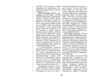 52
на БМП-Т Т-15 «Армата» и БМП
«Курганец-25»). Боекомплект и во-
оружение изолированы от десанта
и экипажа [17].
ББМ для ВДВ. БМД-4М «Са-
довница» (объект 960М) – глубоко
модернизированный «Курганмаш-
заводом» вариант БМД-4 Волго-
градского тракторного завода. От
БМД-4 он отличается другим кор-
пусом, двигателем, ходовой частью
и др. У БМД-4 была ненадёжная
база БМД-3, а также двухместная
башня «Бахча-У» со 100-мм и 30-
мм пушками, и ПТРК «Аркан».
Броневая защита БМД-4 считалась
недостаточной. БМД-4М с целью
унификации с БМП-3 имеет новую,
более надёжную базу, башню от
БМП-3 с совершенной СУО и улуч-
шенную в 1,5 раз защищённость (а
также от наземных мин) за счёт 2 т
накладной брони. Она создана для
замены в ВДВ БМД-1/2/3/4.
С использованием элементов
БМД-4М (силовой установки и хо-
довой части) на «Курганмашзаво-
де» сейчас модернизируются до
уровня 2С25М 125-мм самоходные
противотанковые пушки 2С25
«Спрут-СД». Планируется выпол-
нить это в 2015 г. У обновлённой
машины должна улучшиться защи-
щённость и подвижность, а СУО
станет лучше, чем на танке Т-90.
Необходимо отметить, что по-
ставки БМД-4М сначала планиро-
вались на 2013 г, затем на 2014 г
(поставлено 12 ед.) и на 2015 г.
(план 64 ед.). При этом её цена в се-
рии составит 64 млн. руб. (цена
танка Т-90А – 118 млн. руб.). Со-
гласно ГПВ-2015 уже намечалась
поставка 2000 новых и модернизи-
рованных БМД, а согласно ГПВ-
2020 – 1700. Но эти поставки были
отменены, а министерство оборо-
ны предложило ВДВ закупить но-
вую БМД на шасси разрабатывае-
мой БМП «Курганец-25». Однако
командование ВДВ с этим не согла-
силось. В 2014 г. опытная партия
прошла войсковые испытания, а в
2015 г. было начато серийное про-
изводство БМД-4М [18].
БТР-МДМ «Ракушка» (объект
955М) – модернизированный «Кур-
ганмашзаводом» на базе элементов
БМД-4М вариант БТР-МД Волго-
градского тракторного завода. Он
создан для замены в ВДВ БТР-Д. В
отличие от БТР-Д, БТР-МДМ име-
ет большую вместимость (15 чел.
вместо 13), большую надёжность
ходовой части и лучшую защищён-
ность. По ходовой части и силовой
установке БТР-МДМ унифициро-
ван с БМД-4М.
В своё время на базе БТР-МД
планировалось разработать для
ВДВ целое семейство обеспечиваю-
щих машин, в т.ч. на 5-катковой
базе:самоходныйПТРК«Корнет-Д»
(сейчас создаётся «Корнет-Д1-
БМГШ), КСРУ МРУ-Д, станция
тропосферной связи «Разлад-2»,
специальная аппаратная СА-26
«Ласточка-2», КШМ и БПАК(р)
 