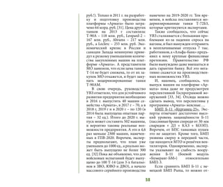 58
руб.!). Только в 2011 г. на разработ-
ку и подготовку производства
платформы «Армата» было затра-
чено 64 млрд. руб. [31]. Цена других
танков на 2013 г составляла:
Т-90А – 118 млн. руб., Leopard-2 –
167 млн. руб., Abrams – 217 млн.
руб., а Leclerc – 255 млн. руб. Эко-
номический кризис в России и
санкции Запада неминуемо приве-
дут к резкому уменьшению количе-
ства закупленных машин на плат-
форме «Армата». А представители
МО заявляли, что если цена танков
Т-14 не будет снижена, то от их за-
купок МО откажется, и будет заку-
пать модернизированные танки
Т-90АМ.
В свою очередь, руководство
УВЗ отметило, что для устойчивого
развития предприятия необходимо
в 2016 г. выпустить 40 машин се-
мейства «Армата», в 2017 г – 70, а в
2018 г, 2019 г и в 2020 г – по 120 (в
2014 была выпущена опытная пар-
тия – 32 ед.). Итого до 2020 г. вы-
пуск может составить 502 машины,
и вероятно таковы реальные воз-
можности предприятия. А это в 4,6
раз меньше 2300 машин, намечен-
ных в ГПВ-2020. Впрочем, экспер-
ты предполагают, что план уже
уменьшен до 1000 ед., а реально мо-
жет быть выпущено не более 300
ед. [32] Пока же объявлено, что для
войсковых испытаний будет выпу-
щено до 100 Т-14 (для 3-х батальо-
нов в ЗВО, ЮВО и ДВО), а начало
массового серийного производства
намечено на 2019-2020 гг. Тем вре-
менем, в войска поставляются мо-
дернизированные танки Т-72Б3,
которые критикуются экспертами.
Также сообщалось, что сейчас
УВЗ сталкивается с большими про-
блемами из-за падения спроса на
вагоны, и был вынужден отправить
в неоплачиваемые отпуска 7 тыс.
работников, а «Альфа-банк» предъ-
явил к нему крупные финансовые
претензии. Правительство РФ
было вынуждено даже вмешаться и
дать гарантии банку. Всё это нега-
тивно скажется на производствен-
ных возможностях УВЗ.
И, наконец, сообщалось, что
выпуск машин на платформе «Ар-
мата» пока даже не предусмотрен
перспективной Госпрограммой во-
оружений [33, 34]. Отсюда можно
сделать вывод, что перспективы у
программы «Армата» неясные….
БМП Б-11 «Курганец-25». Экс-
перты отмечают достаточно высо-
кий уровень защищённости Б-11
(пассивная броня спереди от 30-мм
снарядов + ДЗ + КАЗ + КОЭП).
Впрочем, от БПС танковых пушек
это не защитит. Кроме того, БМП
уязвима сверху в передней части,
где находится МТО и решётки вен-
тиляторов. Одновременно, экспер-
ты указывают на слабость воору-
жения Б-11 (боевой модуль
«Бумеранг-БМ») относительно
БМП-3.
Если сравнить БМП Б-11 с не-
мецкой БМП Puma, то можно от-
 