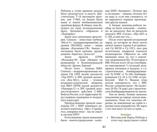 61
Публика к этому времени должна
была «разогреться» и ахнуть. Дей-
ствительно, Т-14 выглядели круп-
нее, чем Т-90А, их башни были
выше и имели необыкновенную
гранёную форму. В общем, танк бу-
дущего на страх потенциальному
врагу. Трепещите, «Абрамсы» и
«Леопарды»!
Далее шла самоходная артилле-
рия. Сначала – известные гаубицы
«Мста-С» (модернизированные до
уровня 2М19М2), затем – новые
орудия «Коалиция-СВ». Башни у
последних были крупнее, орудия
длиннее. Берегись, супостат!
Затем прошли ОТРК
«Искандер-М» (уже обещано их
размещение в Калининградской
области). Дрожи, Европа!
После этого – техника ПВО.
Сначала – модернизированные ма-
шины СВ (ЗРК малой дальности
«Тор-М2У» и ЗРК средней дально-
сти «Бук-М2»), затем – техника
воздушно-комической обороны,
или ВКО (ЗРПК малой дальности
«Панцирь-С» и ЗРС средней даль-
ности/дальнего действия С-400).
Войска России, и её территория бу-
дут надёжно защищены от воздуш-
ного агрессора!
Предпоследними прошли само-
ходные ПУ с МБР новейшего ра-
кетного комплекса «Ярс». Страши-
тесь, коварные янки – вас не спасёт
и система ПРО!
И последними тремя машинами
были «многострадальные» колёс-
ные БМП «Бумеранг». Почему три
и последние – видимо, больше нет
на ходу, и, если они сломаются, то
не нарушится порядок прохожде-
ния других машин.
А боевые машины-роботы во-
обще не были показаны – очевид-
но, не рискнули. Как не рискнули
показать ЗРК «Сосна», «Бук-М3» и
С-350, и ещё кое-что….
После этого прошёл воздушный
парад, на котором не было почти
ничего нового (кроме 8 истребите-
лей Су-30СМ и Су-35С), зато ряд
летательных аппаратов показали
неоднократно. Обратило на себя
внимание лишь то, что 5 самолё-
тов-заправщиков Ил-78 (которых в
ВВС России всего 20 ед.) поочёрёд-
но имитировали 5 ситуаций доза-
правки топливом в воздухе, в т.ч.
стратегических бомбардировщи-
ков Ту-95МС и Ту-160, бомбарди-
ровщиков Су-34 и Су-24М, истре-
бителей МиГ-31. Видимо этим
хотели подчеркнуть, что у ВВС
России «длинные руки». Но налич-
ных 20 Ил-78 даже для стратегиче-
ских бомбардировщиков не хватит.
Тем не менее, боевые машины,
показанные на параде, нельзя недо-
оценивать. Пока это опытные об-
разцы, не доведенные до серии и с
множеством недоработок. Но через
5 лет они могут встать в строй….
Выводы:
•	 Московский Парад Победы в
этом году представлял собой
 