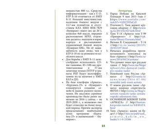 64
мощностью 800 л.с. Средства
информатизации – как у Т-15.
БТР Б-10 отличается от БМП
Б-11 большей вместимостью,
наличием боевого модуля с
12,7-мм пулемётом и отсут-
ствием КАЗ. БМП ВПК-7829
«Бумеранг» имеет вес до 20 т,
колёсное 8х8 шасси, переднее
расположение МТО, отделе-
ние десанта с выходом в корму
корпуса и дистанционно-
управляемый боевой модуль
«Бумеранг-БМ». Но её защи-
щённость даже ниже, чем у
БТР Б-10 из-за уязвимости ко-
лёсного шасси.
•	 Для борьбы с БМП Б-11 целе-
сообразно использовать 125-
мм танковые, 85-/100-мм про-
тивотанковые и 57-мм
зенитные пушки (ПТУР и гра-
наты РПГ будут малоэффек-
тивны из-за наличия у БМП
КАЗ и ДЗ).
•	 На базе платформ «Армата»,
«Курганец-25» и «Бумеранг»
планируется создание се-
мейств машин разного назна-
чения. Их массовое серийное
производство было ранее на-
мечено на 2016 г, сейчас – на
2019-2020 г., а возможно оно
будет отнесено на более позд-
ний период. Причём эксперты
предсказывают наибольший
успех программе «Курга-
нец-25» и наименьший – «Бу-
меранг».
Литература
1.	 Парад Победы на Красной
Площади 9 мая 2015 года //
https://www.youtube.com/
watch?v=GE023IHaCyE
2.	 Птичкин С. Танк держит кру-
говую оборону // http://www.
rg.ru/2015/02/02/tank.html
3.	 Танк Т-14 «Армата» или Т-99
«Приоритет» // http://vpk.
name/library/f/armata.html
4.	 Вяткин Я. Следующий – Т-14
// http:// vz. ru / society /2013/9 /
26/652197.html
5.	 Началась разработка проти-
вотанкового комплекса на
базе «Армата» // http://lenta.ru/
news/2014/04/24/armata/
6.	 Что думают янки про русские
танки // http://nnm.me/blogs/
xploser/chto-dumayut-yanki-
pro-russkie-tanki/
7.	 Новейший танк России «Ар-
мата» // http://21russia.ru/
n e w s / a r my / 2 0 1 4 - 0 7 - 0 8 /
noveishii-tank-rossii-armata
8.	 О новом русском танке «Ар-
мата» вопреки секретности.
ФОТО // http://zema.su/blog/o-
novom-russkom-tanke-armata-
vopreki-sekretnosti-foto
9.	 ОСНОВНОЙ БОЕВОЙ ТАНК
«АРМАТА» // http://bastion-
karpenko.narod.ru/ARMATA.
html
10.	Танк «Армата»: каким он бу-
дет? // http://3mv.ru/publ/tank_
a r m a t a _ k a k i m _ o n _
budet/3-1-0-33588
 