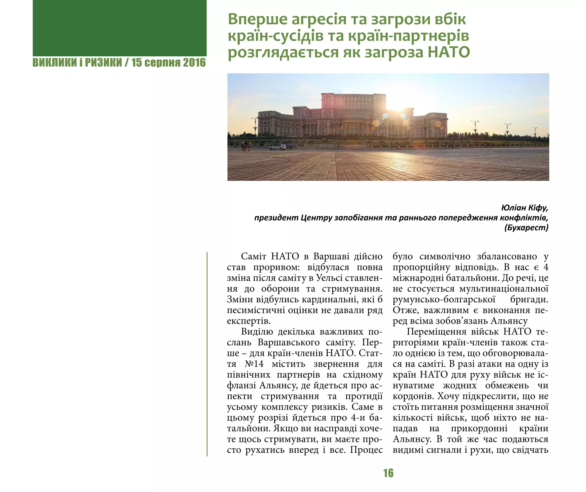 ВИКЛИКИ і РИЗИКИ / 15 серпня 2016
16
Саміт НАТО в Варшаві дійсно
став проривом: відбулася повна
зміна після саміту в Уельсі ставлен-
ня до оборони та стримування.
Зміни відбулись кардинальні, які б
песимістичні оцінки не давали ряд
експертів.
Виділю декілька важливих по-
слань Варшавського саміту. Пер-
ше – для країн-членів НАТО. Стат-
тя №14 містить звернення для
північних партнерів на східному
фланзі Альянсу, де йдеться про ас-
пекти стримування та протидії
усьому комплексу ризиків. Саме в
цьому розрізі йдеться про 4-и ба-
тальйони. Якщо ви насправді хоче-
те щось стримувати, ви маєте про-
сто рухатись вперед і все. Процес
було символічно збалансовано у
пропорційну відповідь. В нас є 4
міжнародні батальйони. До речі, це
не стосується мультинаціональної
румунсько-болгарської бригади.
Отже, важливим є виконання пе-
ред всіма зобов’язань Альянсу
Переміщення військ НАТО те-
риторіями країн-членів також ста-
ло однією із тем, що обговорювала-
ся на саміті. В разі атаки на одну із
країн НАТО для руху військ не іс-
нуватиме жодних обмежень чи
кордонів. Хочу підкреслити, що не
стоїть питання розміщення значної
кількості військ, щоб ніхто не на-
падав на прикордонні країни
Альянсу. В той же час подаються
видимі сигнали і рухи, що свідчать
Вперше агресія та загрози вбік
країн-сусідів та країн-партнерів
розглядається як загроза НАТО
Юліан Кіфу,
президент Центру запобігання та раннього попередження конфліктів,
(Бухарест)
 