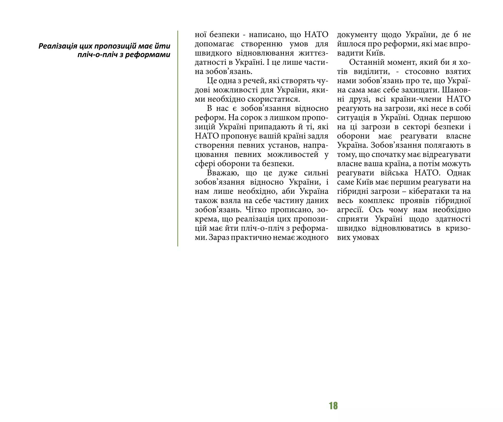 18
ної безпеки - написано, що НАТО
допомагає створенню умов для
швидкого відновлювання життєз-
датності в Україні. І це лише части-
на зобов’язань.
Це одна з речей, які створять чу-
дові можливості для України, яки-
ми необхідно скористатися.
В нас є зобов’язання відносно
реформ. На сорок з лишком пропо-
зицій Україні припадають й ті, які
НАТО пропонує вашій країні задля
створення певних установ, напра-
цювання певних можливостей у
сфері оборони та безпеки.
Вважаю, що це дуже сильні
зобов’язання відносно України, і
нам лише необхідно, аби Україна
також взяла на себе частину даних
зобов’язань. Чітко прописано, зо-
крема, що реалізація цих пропози-
цій має йти пліч-о-пліч з реформа-
ми.Заразпрактичнонемаєжодного
документу щодо України, де б не
йшлося про реформи, які має впро-
вадити Київ.
Останній момент, який би я хо-
тів виділити, - стосовно взятих
нами зобов’язань про те, що Украї-
на сама має себе захищати. Шанов-
ні друзі, всі країни-члени НАТО
реагують на загрози, які несе в собі
ситуація в Україні. Однак першою
на ці загрози в секторі безпеки і
оборони має реагувати власне
Україна. Зобов’язання полягають в
тому, що спочатку має відреагувати
власне ваша країна, а потім можуть
реагувати війська НАТО. Однак
саме Київ має першим реагувати на
гібридні загрози – кібератаки та на
весь комплекс проявів гібридної
агресії. Ось чому нам необхідно
сприяти Україні щодо здатності
швидко відновлюватись в кризо-
вих умовах
Реалізація цих пропозицій має йти
пліч-о-пліч з реформами
 