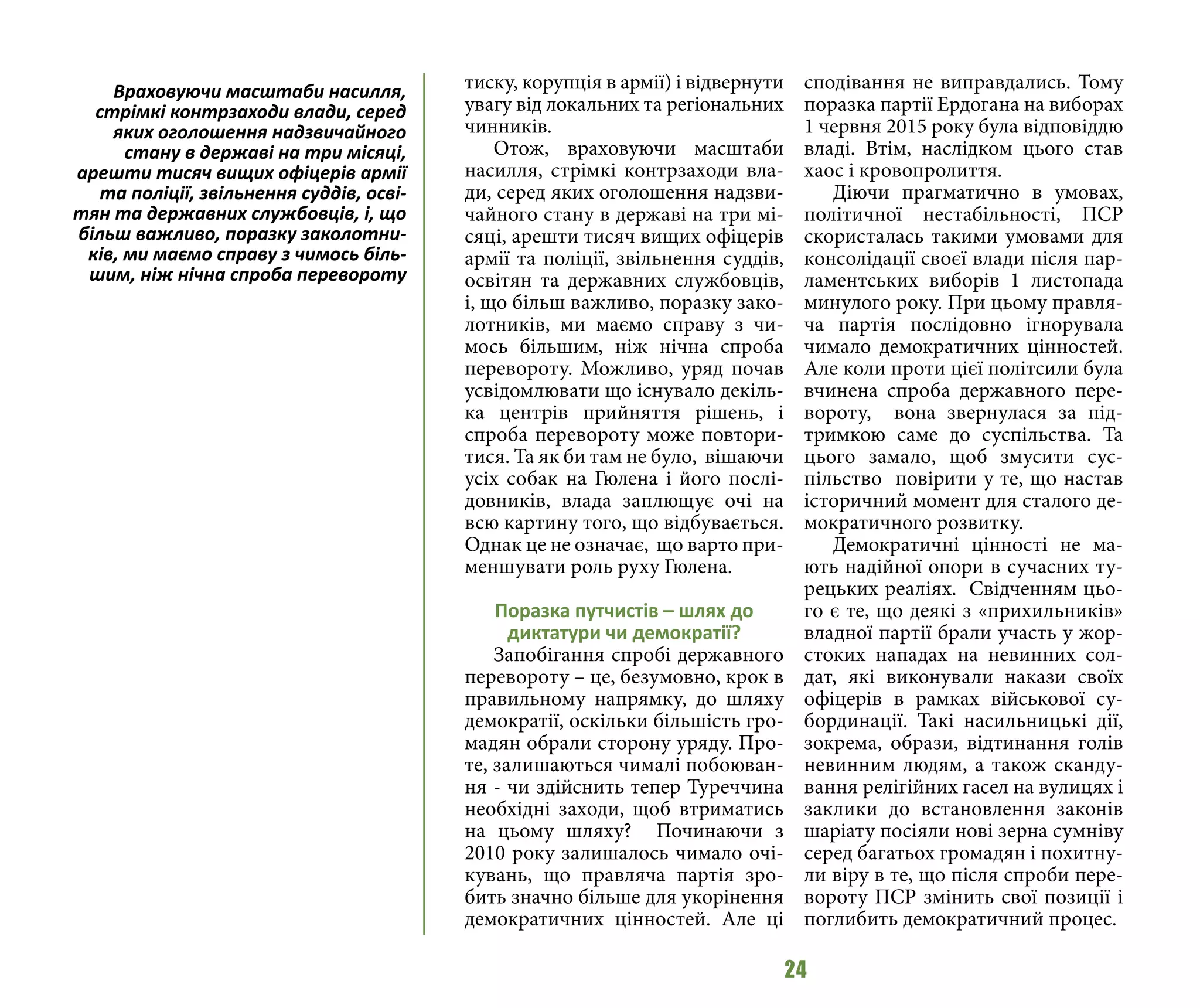 24
тиску, корупція в армії) і відвернути
увагу від локальних та регіональних
чинників.
Отож, враховуючи масштаби
насилля, стрімкі контрзаходи вла-
ди, серед яких оголошення надзви-
чайного стану в державі на три мі-
сяці, арешти тисяч вищих офіцерів
армії та поліції, звільнення суддів,
освітян та державних службовців,
і, що більш важливо, поразку зако-
лотників, ми маємо справу з чи-
мось більшим, ніж нічна спроба
перевороту. Можливо, уряд почав
усвідомлювати що існувало декіль-
ка центрів прийняття рішень, і
спроба перевороту може повтори-
тися. Та як би там не було, вішаючи
усіх собак на Гюлена і його послі-
довників, влада заплющує очі на
всю картину того, що відбувається.
Однак це не означає, що варто при-
меншувати роль руху Гюлена.
Поразка путчистів – шлях до
диктатури чи демократії?
Запобігання спробі державного
перевороту – це, безумовно, крок в
правильному напрямку, до шляху
демократії, оскільки більшість гро-
мадян обрали сторону уряду. Про-
те, залишаються чималі побоюван-
ня - чи здійснить тепер Туреччина
необхідні заходи, щоб втриматись
на цьому шляху? Починаючи з
2010 року залишалось чимало очі-
кувань, що правляча партія зро-
бить значно більше для укорінення
демократичних цінностей. Але ці
сподівання не виправдались. Тому
поразка партії Ердогана на виборах
1 червня 2015 року була відповіддю
владі. Втім, наслідком цього став
хаос і кровопролиття.
Діючи прагматично в умовах,
політичної нестабільності, ПСР
скористалась такими умовами для
консолідації своєї влади після пар-
ламентських виборів 1 листопада
минулого року. При цьому правля-
ча партія послідовно ігнорувала
чимало демократичних цінностей.
Але коли проти цієї політсили була
вчинена спроба державного пере-
вороту, вона звернулася за під-
тримкою саме до суспільства. Та
цього замало, щоб змусити сус-
пільство повірити у те, що настав
історичний момент для сталого де-
мократичного розвитку.
Демократичні цінності не ма-
ють надійної опори в сучасних ту-
рецьких реаліях. Свідченням цьо-
го є те, що деякі з «прихильників»
владної партії брали участь у жор-
стоких нападах на невинних сол-
дат, які виконували накази своїх
офіцерів в рамках військової су-
бординації. Такі насильницькі дії,
зокрема, образи, відтинання голів
невинним людям, а також сканду-
вання релігійних гасел на вулицях і
заклики до встановлення законів
шаріату посіяли нові зерна сумніву
серед багатьох громадян і похитну-
ли віру в те, що після спроби пере-
вороту ПСР змінить свої позиції і
поглибить демократичний процес.
Враховуючи масштаби насилля,
стрімкі контрзаходи влади, серед
яких оголошення надзвичайного
стану в державі на три місяці,
арешти тисяч вищих офіцерів армії
та поліції, звільнення суддів, осві-
тян та державних службовців, і, що
більш важливо, поразку заколотни-
ків, ми маємо справу з чимось біль-
шим, ніж нічна спроба перевороту
 
