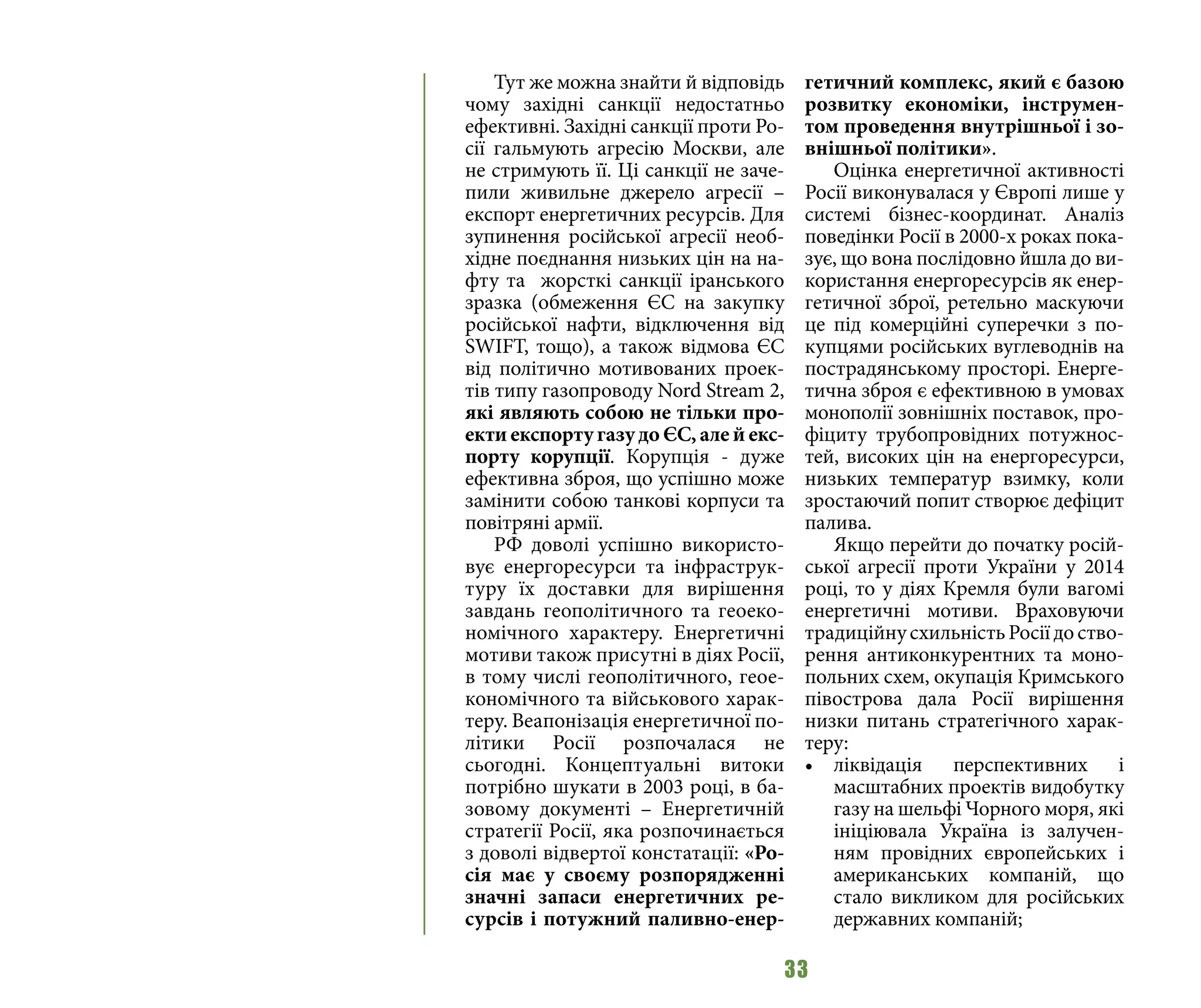 33
Тут же можна знайти й відповідь
чому західні санкції недостатньо
ефективні. Західні санкції проти Ро-
сії гальмують агресію Москви, але
не стримують її. Ці санкції не заче-
пили живильне джерело агресії –
експорт енергетичних ресурсів. Для
зупинення російської агресії необ-
хідне поєднання низьких цін на на-
фту та жорсткі санкції іранського
зразка (обмеження ЄС на закупку
російської нафти, відключення від
SWIFT, тощо), а також відмова ЄС
від політично мотивованих проек-
тів типу газопроводу Nord Stream 2,
які являють собою не тільки про-
екти експорту газу до ЄС, але й екс-
порту корупції. Корупція - дуже
ефективна зброя, що успішно може
замінити собою танкові корпуси та
повітряні армії.
РФ доволі успішно використо-
вує енергоресурси та інфраструк-
туру їх доставки для вирішення
завдань геополітичного та геоеко-
номічного характеру. Енергетичні
мотиви також присутні в діях Росії,
в тому числі геополітичного, геое-
кономічного та військового харак-
теру. Веапонізація енергетичної по-
літики Росії розпочалася не
сьогодні. Концептуальні витоки
потрібно шукати в 2003 році, в ба-
зовому документі – Енергетичній
стратегії Росії, яка розпочинається
з доволі відвертої констатації: «Ро-
сія має у своєму розпорядженні
значні запаси енергетичних ре-
сурсів і потужний паливно-енер-
гетичний комплекс, який є базою
розвитку економіки, інструмен-
том проведення внутрішньої і зо-
внішньої політики».
Оцінка енергетичної активності
Росії виконувалася у Європі лише у
системі бізнес-координат. Аналіз
поведінки Росії в 2000-х роках пока-
зує, що вона послідовно йшла до ви-
користання енергоресурсів як енер-
гетичної зброї, ретельно маскуючи
це під комерційні суперечки з по-
купцями російських вуглеводнів на
пострадянському просторі. Енерге-
тична зброя є ефективною в умовах
монополії зовнішніх поставок, про-
фіциту трубопровідних потужнос-
тей, високих цін на енергоресурси,
низьких температур взимку, коли
зростаючий попит створює дефіцит
палива.
Якщо перейти до початку росій-
ської агресії проти України у 2014
році, то у діях Кремля були вагомі
енергетичні мотиви. Враховуючи
традиційнусхильністьРосіїдоство-
рення антиконкурентних та моно-
польних схем, окупація Кримського
півострова дала Росії вирішення
низки питань стратегічного харак-
теру:
•	 ліквідація перспективних і
масштабних проектів видобутку
газу на шельфі Чорного моря, які
ініціювала Україна із залучен-
ням провідних європейських і
американських компаній, що
стало викликом для російських
державних компаній;
 