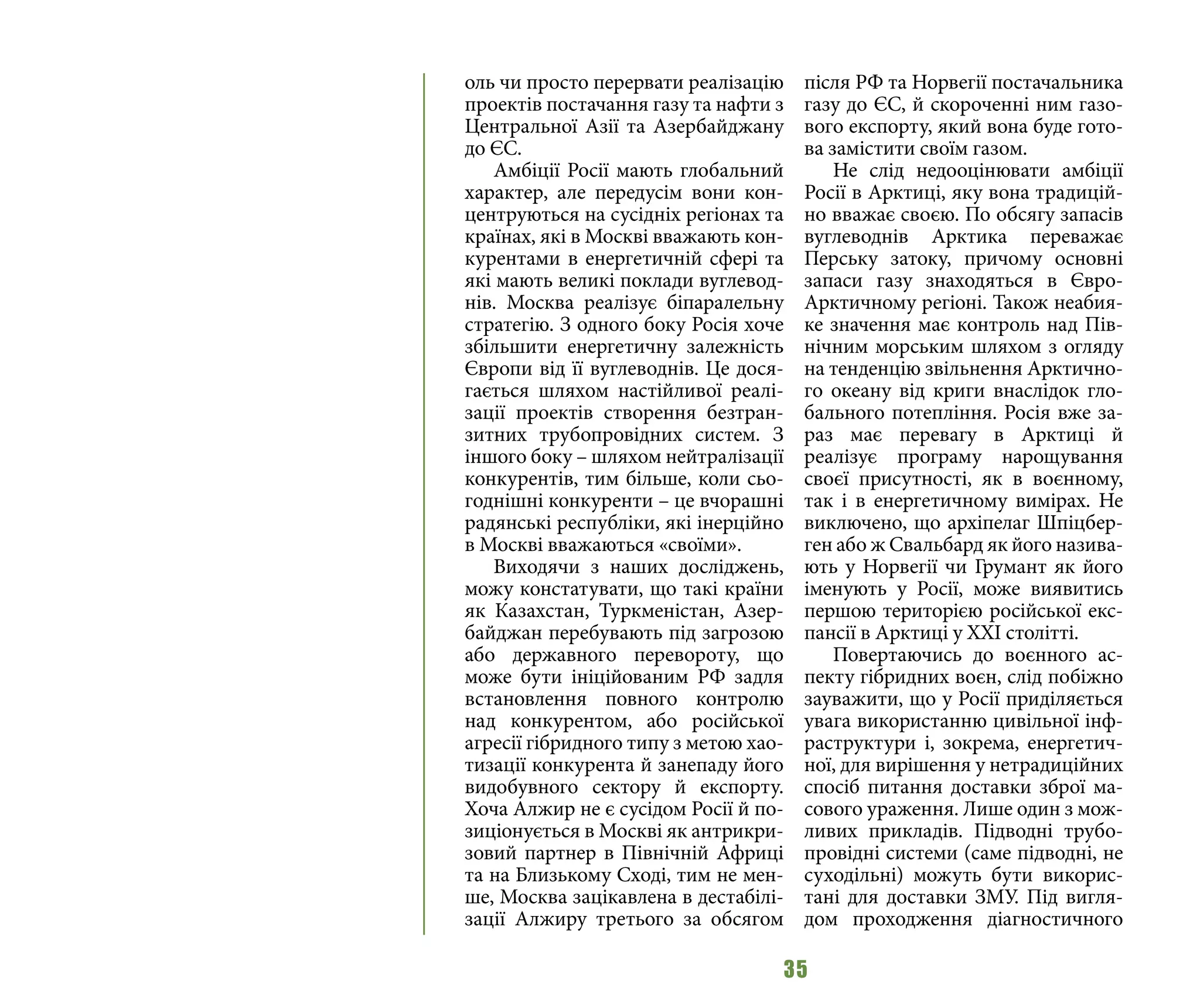 35
оль чи просто перервати реалізацію
проектів постачання газу та нафти з
Центральної Азії та Азербайджану
до ЄС.
Амбіції Росії мають глобальний
характер, але передусім вони кон-
центруються на сусідніх регіонах та
країнах, які в Москві вважають кон-
курентами в енергетичній сфері та
які мають великі поклади вуглевод-
нів. Москва реалізує біпаралельну
стратегію. З одного боку Росія хоче
збільшити енергетичну залежність
Європи від її вуглеводнів. Це дося-
гається шляхом настійливої реалі-
зації проектів створення безтран-
зитних трубопровідних систем. З
іншого боку – шляхом нейтралізації
конкурентів, тим більше, коли сьо-
годнішні конкуренти – це вчорашні
радянські республіки, які інерційно
в Москві вважаються «своїми».
Виходячи з наших досліджень,
можу констатувати, що такі країни
як Казахстан, Туркменістан, Азер-
байджан перебувають під загрозою
або державного перевороту, що
може бути ініційованим РФ задля
встановлення повного контролю
над конкурентом, або російської
агресії гібридного типу з метою хао-
тизації конкурента й занепаду його
видобувного сектору й експорту.
Хоча Алжир не є сусідом Росії й по-
зиціонується в Москві як антрикри-
зовий партнер в Північній Африці
та на Близькому Сході, тим не мен-
ше, Москва зацікавлена в дестабілі-
зації Алжиру третього за обсягом
після РФ та Норвегії постачальника
газу до ЄС, й скороченні ним газо-
вого експорту, який вона буде гото-
ва замістити своїм газом.
Не слід недооцінювати амбіції
Росії в Арктиці, яку вона традицій-
но вважає своєю. По обсягу запасів
вуглеводнів Арктика переважає
Перську затоку, причому основні
запаси газу знаходяться в Євро-
Арктичному регіоні. Також неабия-
ке значення має контроль над Пів-
нічним морським шляхом з огляду
на тенденцію звільнення Арктично-
го океану від криги внаслідок гло-
бального потепління. Росія вже за-
раз має перевагу в Арктиці й
реалізує програму нарощування
своєї присутності, як в воєнному,
так і в енергетичному вимірах. Не
виключено, що архіпелаг Шпіцбер-
ген або ж Свальбард як його назива-
ють у Норвегії чи Грумант як його
іменують у Росії, може виявитись
першою територією російської екс-
пансії в Арктиці у ХХІ столітті.
Повертаючись до воєнного ас-
пекту гібридних воєн, слід побіжно
зауважити, що у Росії приділяється
увага використанню цивільної інф-
раструктури і, зокрема, енергетич-
ної, для вирішення у нетрадиційних
спосіб питання доставки зброї ма-
сового ураження. Лише один з мож-
ливих прикладів. Підводні трубо-
провідні системи (саме підводні, не
суходільні) можуть бути викорис-
тані для доставки ЗМУ. Під вигля-
дом проходження діагностичного
 