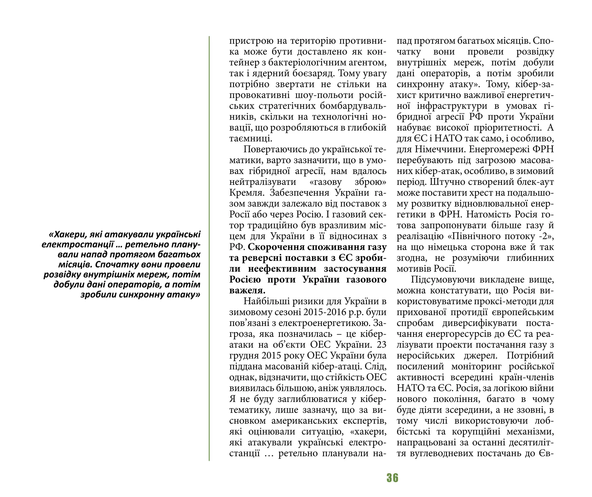 36
пристрою на територію противни-
ка може бути доставлено як кон-
тейнер з бактеріологічним агентом,
так і ядерний боєзаряд. Тому увагу
потрібно звертати не стільки на
провокативні шоу-польоти росій-
ських стратегічних бомбардуваль-
ників, скільки на технологічні но-
вації, що розробляються в глибокій
таємниці.
Повертаючись до української те-
матики, варто зазначити, що в умо-
вах гібридної агресії, нам вдалось
нейтралізувати «газову зброю»
Кремля. Забезпечення України га-
зом завжди залежало від поставок з
Росії або через Росію. І газовий сек-
тор традиційно був вразливим міс-
цем для України в її відносинах з
РФ. Скорочення споживання газу
та реверсні поставки з ЄС зроби-
ли неефективним застосування
Росією проти України газового
важеля.
Найбільші ризики для України в
зимовому сезоні 2015-2016 р.р. були
пов’язані з електроенергетикою. За-
гроза, яка позначилась – це кібер-
атаки на об’єкти ОЕС України. 23
грудня 2015 року ОЕС України була
піддана масованій кібер-атаці. Слід,
однак, відзначити, що стійкість ОЕС
виявилась більшою, аніж уявлялось.
Я не буду заглиблюватися у кібер-
тематику, лише зазначу, що за ви-
сновком американських експертів,
які оцінювали ситуацію, «хакери,
які атакували українські електро-
станції … ретельно планували на-
пад протягом багатьох місяців. Спо-
чатку вони провели розвідку
внутрішніх мереж, потім добули
дані операторів, а потім зробили
синхронну атаку». Тому, кібер-за-
хист критично важливої енергетич-
ної інфраструктури в умовах гі-
бридної агресії РФ проти України
набуває високої пріоритетності. А
для ЄС і НАТО так само, і особливо,
для Німеччини. Енергомережі ФРН
перебувають під загрозою масова-
них кібер-атак, особливо, в зимовий
період. Штучно створений блек-аут
може поставити хрест на подальшо-
му розвитку відновлювальної енер-
гетики в ФРН. Натомість Росія го-
това запропонувати більше газу й
реалізацію «Північного потоку -2»,
на що німецька сторона вже й так
згодна, не розуміючи глибинних
мотивів Росії.
Підсумовуючи викладене вище,
можна констатувати, що Росія ви-
користовуватиме проксі-методи для
прихованої протидії європейським
спробам диверсифікувати поста-
чання енергоресурсів до ЄС та реа-
лізувати проекти постачання газу з
неросійських джерел. Потрібний
посилений моніторинг російської
активності всередині країн-членів
НАТО та ЄС. Росія, за логікою війни
нового покоління, багато в чому
буде діяти зсередини, а не ззовні, в
тому числі використовуючи лоб-
бістські та корупційні механізми,
напрацьовані за останні десятиліт-
тя вуглеводневих постачань до Єв-
«Хакери, які атакували українські
електростанції … ретельно плану-
вали напад протягом багатьох
місяців. Спочатку вони провели
розвідку внутрішніх мереж, потім
добули дані операторів, а потім
зробили синхронну атаку»
 