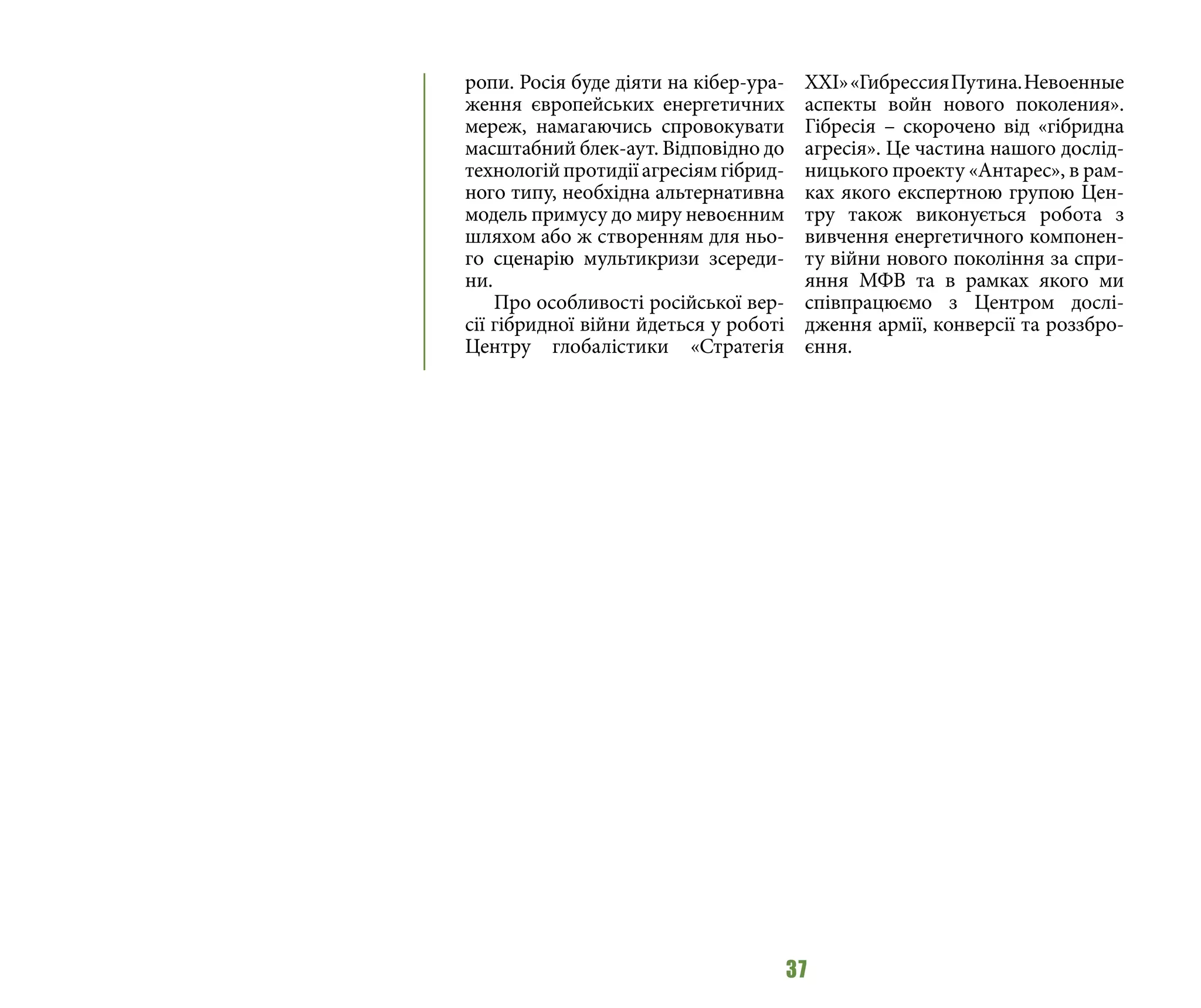 37
ропи. Росія буде діяти на кібер-ура-
ження європейських енергетичних
мереж, намагаючись спровокувати
масштабний блек-аут. Відповідно до
технологійпротидіїагресіямгібрид-
ного типу, необхідна альтернативна
модель примусу до миру невоєнним
шляхом або ж створенням для ньо-
го сценарію мультикризи зсереди-
ни.
Про особливості російської вер-
сії гібридної війни йдеться у роботі
Центру глобалістики «Стратегія
ХХІ»«ГибрессияПутина.Невоенные
аспекты войн нового поколения».
Гібресія – скорочено від «гібридна
агресія». Це частина нашого дослід-
ницького проекту «Антарес», в рам-
ках якого експертною групою Цен-
тру також виконується робота з
вивчення енергетичного компонен-
ту війни нового покоління за спри-
яння МФВ та в рамках якого ми
співпрацюємо з Центром дослі-
дження армії, конверсії та роззбро-
єння.
 