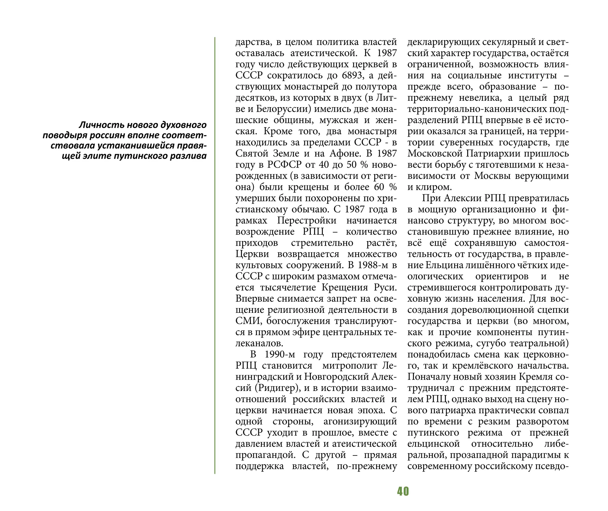 40
дарства, в целом политика властей
оставалась атеистической. К 1987
году число действующих церквей в
СССР сократилось до 6893, а дей-
ствующих монастырей до полутора
десятков, из которых в двух (в Лит-
ве и Белоруссии) имелись две мона-
шеские общины, мужская и жен-
ская. Кроме того, два монастыря
находились за пределами СССР - в
Святой Земле и на Афоне. В 1987
году в РСФСР от 40 до 50 % ново-
рожденных (в зависимости от реги-
она) были крещены и более 60 %
умерших были похоронены по хри-
стианскому обычаю. С 1987 года в
рамках Перестройки начинается
возрождение РПЦ – количество
приходов стремительно растёт,
Церкви возвращается множество
культовых сооружений. В 1988-м в
СССР с широким размахом отмеча-
ется тысячелетие Крещения Руси.
Впервые снимается запрет на осве-
щение религиозной деятельности в
СМИ, богослужения транслируют-
ся в прямом эфире центральных те-
леканалов.
В 1990-м году предстоятелем
РПЦ становится митрополит Ле-
нинградский и Новгородский Алек-
сий (Ридигер), и в истории взаимо-
отношений российских властей и
церкви начинается новая эпоха. С
одной стороны, агонизирующий
СССР уходит в прошлое, вместе с
давлением властей и атеистической
пропагандой. С другой – прямая
поддержка властей, по-прежнему
декларирующих секулярный и свет-
ский характер государства, остаётся
ограниченной, возможность влия-
ния на социальные институты –
прежде всего, образование – по-
прежнему невелика, а целый ряд
территориально-канонических под-
разделений РПЦ впервые в её исто-
рии оказался за границей, на терри-
тории суверенных государств, где
Московской Патриархии пришлось
вести борьбу с тяготевшими к неза-
висимости от Москвы верующими
и клиром.
При Алексии РПЦ превратилась
в мощную организационно и фи-
нансово структуру, во многом вос-
становившую прежнее влияние, но
всё ещё сохранявшую самостоя-
тельность от государства, в правле-
ние Ельцина лишённого чётких иде-
ологических ориентиров и не
стремившегося контролировать ду-
ховную жизнь населения. Для вос-
создания дореволюционной сцепки
государства и церкви (во многом,
как и прочие компоненты путин-
ского режима, сугубо театральной)
понадобилась смена как церковно-
го, так и кремлёвского начальства.
Поначалу новый хозяин Кремля со-
трудничал с прежним предстояте-
лем РПЦ, однако выход на сцену но-
вого патриарха практически совпал
по времени с резким разворотом
путинского режима от прежней
ельцинской относительно либе-
ральной, прозападной парадигмы к
современному российскому псевдо-
Личность нового духовного
поводыря россиян вполне соответ-
ствовала устаканившейся правя-
щей элите путинского разлива
 