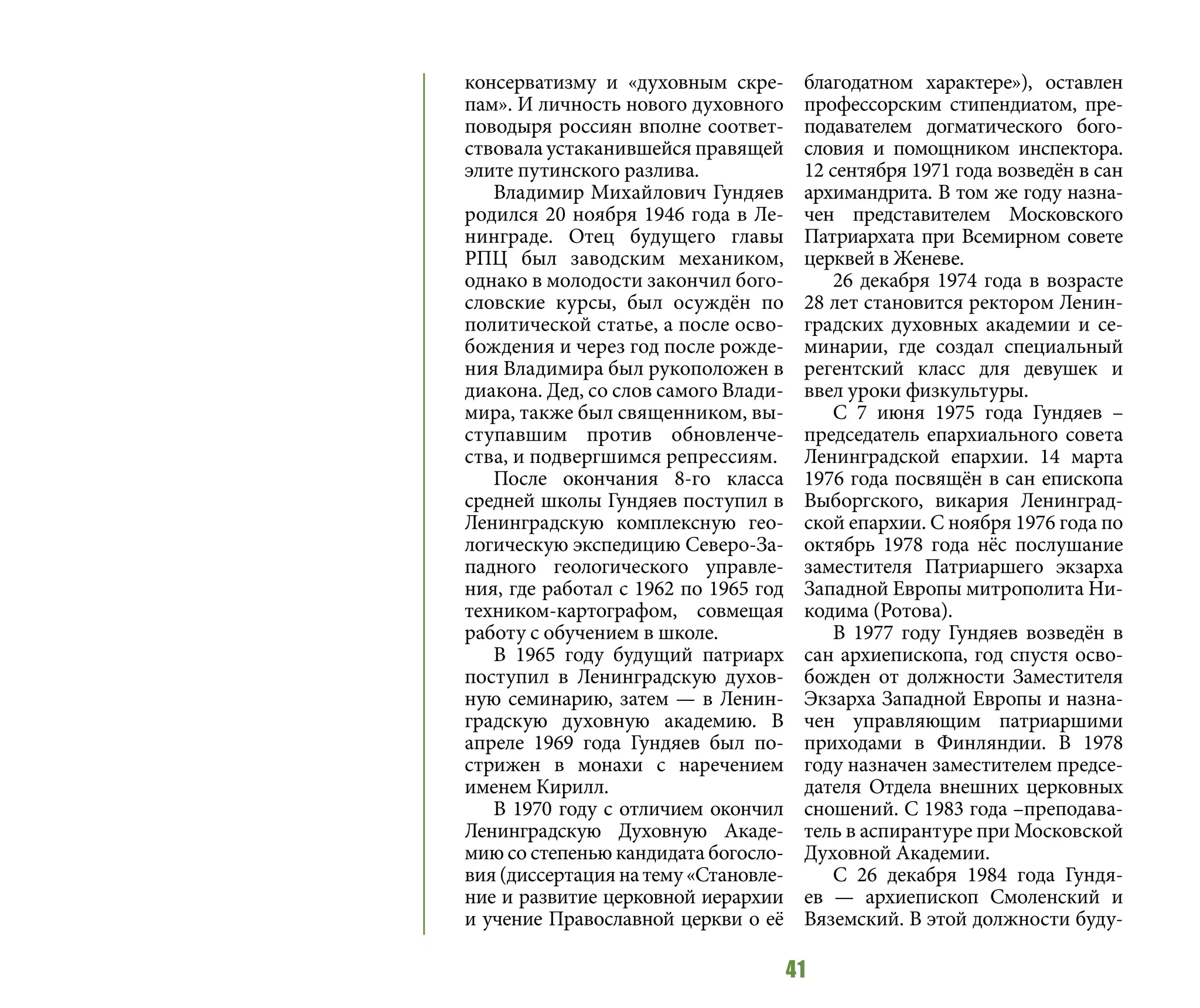 41
консерватизму и «духовным скре-
пам». И личность нового духовного
поводыря россиян вполне соответ-
ствовала устаканившейся правящей
элите путинского разлива.
Владимир Михайлович Гундяев
родился 20 ноября 1946 года в Ле-
нинграде. Отец будущего главы
РПЦ был заводским механиком,
однако в молодости закончил бого-
словские курсы, был осуждён по
политической статье, а после осво-
бождения и через год после рожде-
ния Владимира был рукоположен в
диакона. Дед, со слов самого Влади-
мира, также был священником, вы-
ступавшим против обновленче-
ства, и подвергшимся репрессиям.
После окончания 8-го класса
средней школы Гундяев поступил в
Ленинградскую комплексную гео-
логическую экспедицию Северо-За-
падного геологического управле-
ния, где работал с 1962 по 1965 год
техником-картографом, совмещая
работу с обучением в школе.
В 1965 году будущий патриарх
поступил в Ленинградскую духов-
ную семинарию, затем — в Ленин-
градскую духовную академию. В
апреле 1969 года Гундяев был по-
стрижен в монахи с наречением
именем Кирилл.
В 1970 году с отличием окончил
Ленинградскую Духовную Акаде-
мию со степенью кандидата богосло-
вия(диссертациянатему«Становле-
ние и развитие церковной иерархии
и учение Православной церкви о её
благодатном характере»), оставлен
профессорским стипендиатом, пре-
подавателем догматического бого-
словия и помощником инспектора.
12 сентября 1971 года возведён в сан
архимандрита. В том же году назна-
чен представителем Московского
Патриархата при Всемирном совете
церквей в Женеве.
26 декабря 1974 года в возрасте
28 лет становится ректором Ленин-
градских духовных академии и се-
минарии, где создал специальный
регентский класс для девушек и
ввел уроки физкультуры.
С 7 июня 1975 года Гундяев –
председатель епархиального совета
Ленинградской епархии. 14 марта
1976 года посвящён в сан епископа
Выборгского, викария Ленинград-
ской епархии. С ноября 1976 года по
октябрь 1978 года нёс послушание
заместителя Патриаршего экзарха
Западной Европы митрополита Ни-
кодима (Ротова).
В 1977 году Гундяев возведён в
сан архиепископа, год спустя осво-
божден от должности Заместителя
Экзарха Западной Европы и назна-
чен управляющим патриаршими
приходами в Финляндии. В 1978
году назначен заместителем предсе-
дателя Отдела внешних церковных
сношений. С 1983 года –преподава-
тель в аспирантуре при Московской
Духовной Академии.
С 26 декабря 1984 года Гундя-
ев  — архиепископ Смоленский и
Вяземский. В этой должности буду-
 