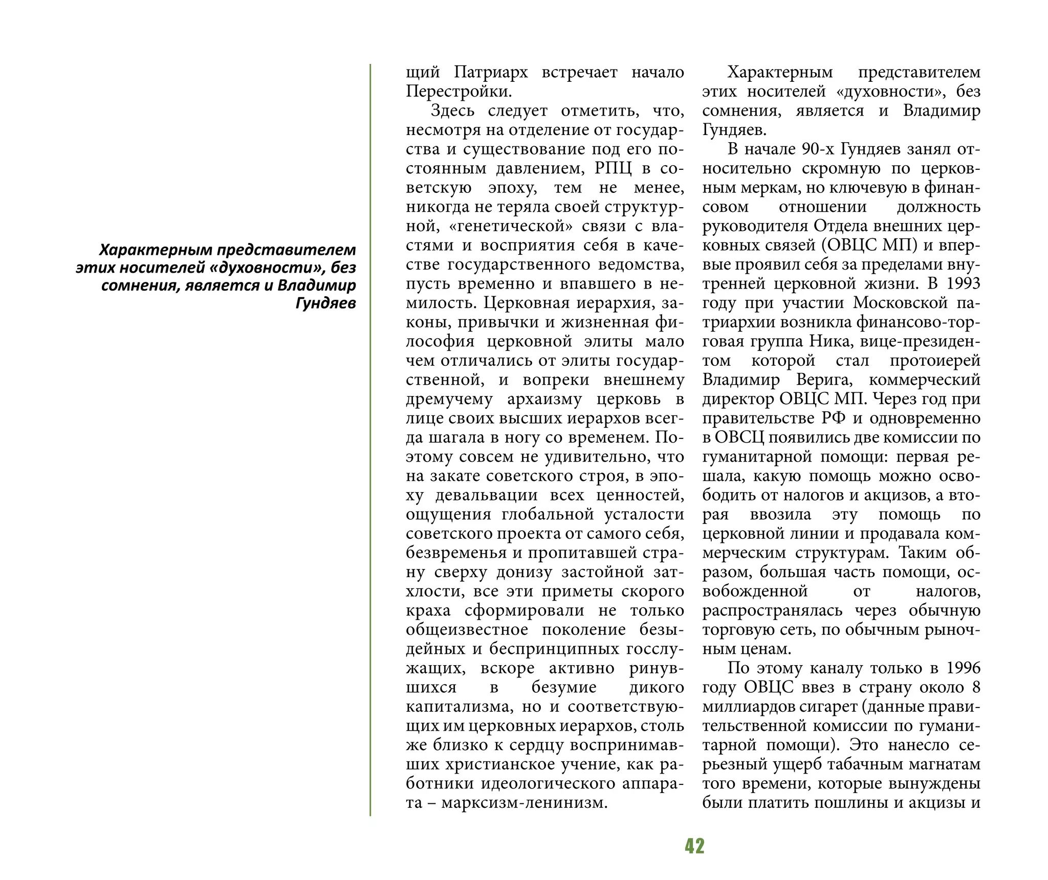42
щий Патриарх встречает начало
Перестройки.
Здесь следует отметить, что,
несмотря на отделение от государ-
ства и существование под его по-
стоянным давлением, РПЦ в со-
ветскую эпоху, тем не менее,
никогда не теряла своей структур-
ной, «генетической» связи с вла-
стями и восприятия себя в каче-
стве государственного ведомства,
пусть временно и впавшего в не-
милость. Церковная иерархия, за-
коны, привычки и жизненная фи-
лософия церковной элиты мало
чем отличались от элиты государ-
ственной, и вопреки внешнему
дремучему архаизму церковь в
лице своих высших иерархов всег-
да шагала в ногу со временем. По-
этому совсем не удивительно, что
на закате советского строя, в эпо-
ху девальвации всех ценностей,
ощущения глобальной усталости
советского проекта от самого себя,
безвременья и пропитавшей стра-
ну сверху донизу застойной зат-
хлости, все эти приметы скорого
краха сформировали не только
общеизвестное поколение безы-
дейных и беспринципных госслу-
жащих, вскоре активно ринув-
шихся в безумие дикого
капитализма, но и соответствую-
щих им церковных иерархов, столь
же близко к сердцу воспринимав-
ших христианское учение, как ра-
ботники идеологического аппара-
та – марксизм-ленинизм.
Характерным представителем
этих носителей «духовности», без
сомнения, является и Владимир
Гундяев.
В начале 90-х Гундяев занял от-
носительно скромную по церков-
ным меркам, но ключевую в финан-
совом отношении должность
руководителя Отдела внешних цер-
ковных связей (ОВЦС МП) и впер-
вые проявил себя за пределами вну-
тренней церковной жизни. В 1993
году при участии Московской па-
триархии возникла финансово-тор-
говая группа Ника, вице-президен-
том которой стал протоиерей
Владимир Верига, коммерческий
директор ОВЦС МП. Через год при
правительстве РФ и одновременно
в ОВСЦ появились две комиссии по
гуманитарной помощи: первая ре-
шала, какую помощь можно осво-
бодить от налогов и акцизов, а вто-
рая ввозила эту помощь по
церковной линии и продавала ком-
мерческим структурам. Таким об-
разом, большая часть помощи, ос-
вобожденной от налогов,
распространялась через обычную
торговую сеть, по обычным рыноч-
ным ценам.
По этому каналу только в 1996
году ОВЦС ввез в страну около 8
миллиардов сигарет (данные прави-
тельственной комиссии по гумани-
тарной помощи). Это нанесло се-
рьезный ущерб табачным магнатам
того времени, которые вынуждены
были платить пошлины и акцизы и
Характерным представителем
этих носителей «духовности», без
сомнения, является и Владимир
Гундяев
 