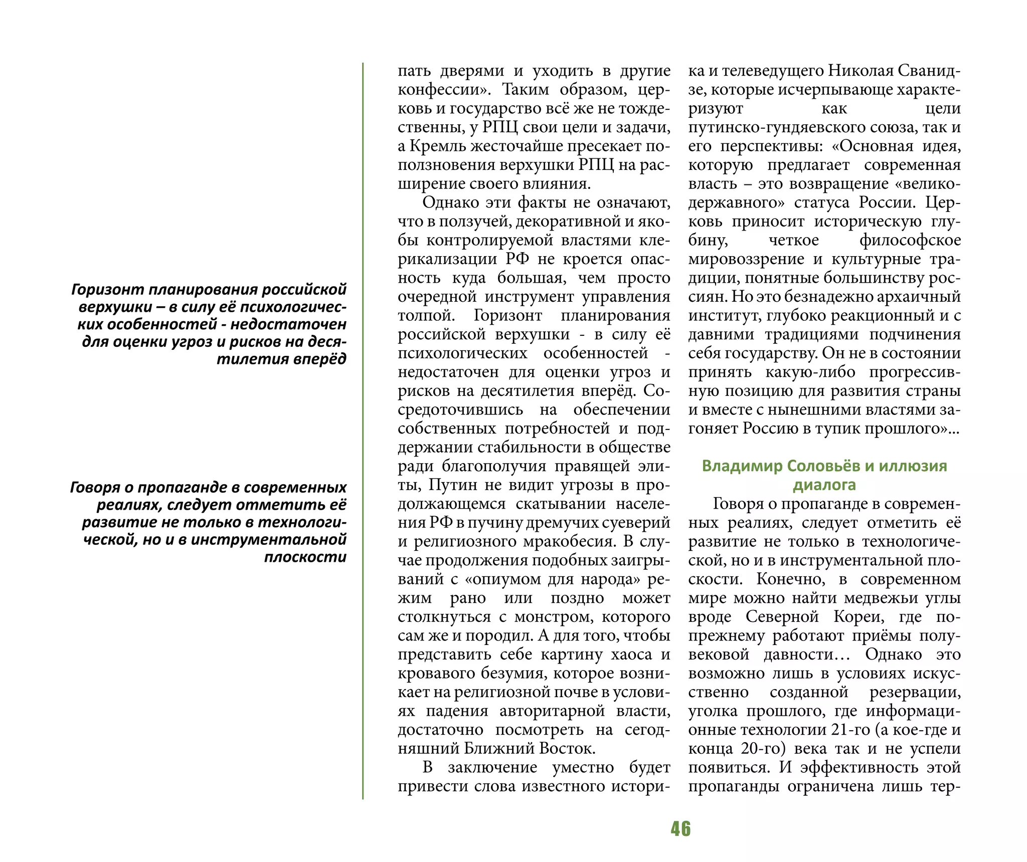 46
пать дверями и уходить в другие
конфессии». Таким образом, цер-
ковь и государство всё же не тожде-
ственны, у РПЦ свои цели и задачи,
а Кремль жесточайше пресекает по-
ползновения верхушки РПЦ на рас-
ширение своего влияния.
Однако эти факты не означают,
что в ползучей, декоративной и яко-
бы контролируемой властями кле-
рикализации РФ не кроется опас-
ность куда большая, чем просто
очередной инструмент управления
толпой. Горизонт планирования
российской верхушки - в силу её
психологических особенностей -
недостаточен для оценки угроз и
рисков на десятилетия вперёд. Со-
средоточившись на обеспечении
собственных потребностей и под-
держании стабильности в обществе
ради благополучия правящей эли-
ты, Путин не видит угрозы в про-
должающемся скатывании населе-
нияРФвпучинудремучихсуеверий
и религиозного мракобесия. В слу-
чае продолжения подобных заигры-
ваний с «опиумом для народа» ре-
жим рано или поздно может
столкнуться с монстром, которого
сам же и породил. А для того, чтобы
представить себе картину хаоса и
кровавого безумия, которое возни-
кает на религиозной почве в услови-
ях падения авторитарной власти,
достаточно посмотреть на сегод-
няшний Ближний Восток.
В заключение уместно будет
привести слова известного истори-
ка и телеведущего Николая Сванид-
зе, которые исчерпывающе характе-
ризуют как цели
путинско-гундяевского союза, так и
его перспективы: «Основная идея,
которую предлагает современная
власть – это возвращение «велико-
державного» статуса России. Цер-
ковь приносит историческую глу-
бину, четкое философское
мировоззрение и культурные тра-
диции, понятные большинству рос-
сиян. Но это безнадежно архаичный
институт, глубоко реакционный и с
давними традициями подчинения
себя государству. Он не в состоянии
принять какую-либо прогрессив-
ную позицию для развития страны
и вместе с нынешними властями за-
гоняет Россию в тупик прошлого»...
Владимир Соловьёв и иллюзия
диалога
Говоря о пропаганде в современ-
ных реалиях, следует отметить её
развитие не только в технологиче-
ской, но и в инструментальной пло-
скости. Конечно, в современном
мире можно найти медвежьи углы
вроде Северной Кореи, где по-
прежнему работают приёмы полу-
вековой давности… Однако это
возможно лишь в условиях искус-
ственно созданной резервации,
уголка прошлого, где информаци-
онные технологии 21-го (а кое-где и
конца 20-го) века так и не успели
появиться. И эффективность этой
пропаганды ограничена лишь тер-
Горизонт планирования российской
верхушки – в силу её психологичес-
ких особенностей - недостаточен
для оценки угроз и рисков на деся-
тилетия вперёд
Говоря о пропаганде в современных
реалиях, следует отметить её
развитие не только в технологи-
ческой, но и в инструментальной
плоскости
 