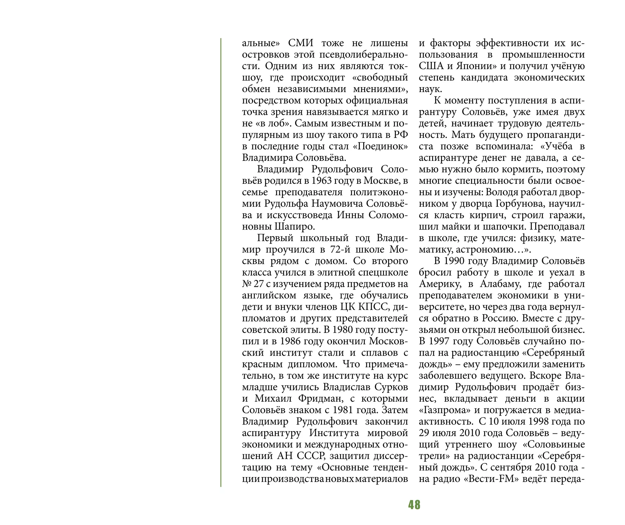 48
альные» СМИ тоже не лишены
островков этой псевдолиберально-
сти. Одним из них являются ток-
шоу, где происходит «свободный
обмен независимыми мнениями»,
посредством которых официальная
точка зрения навязывается мягко и
не «в лоб». Самым известным и по-
пулярным из шоу такого типа в РФ
в последние годы стал «Поединок»
Владимира Соловьёва.
Владимир Рудольфович Соло-
вьёв родился в 1963 году в Москве, в
семье преподавателя политэконо-
мии Рудольфа Наумовича Соловьё-
ва и искусствоведа Инны Соломо-
новны Шапиро.
Первый школьный год Влади-
мир проучился в 72-й школе Мо-
сквы рядом с домом. Со второго
класса учился в элитной спецшколе
№ 27 с изучением ряда предметов на
английском языке, где обучались
дети и внуки членов ЦК КПСС, ди-
пломатов и других представителей
советской элиты. В 1980 году посту-
пил и в 1986 году окончил Москов-
ский институт стали и сплавов с
красным дипломом. Что примеча-
тельно, в том же институте на курс
младше учились Владислав Сурков
и Михаил Фридман, с которыми
Соловьёв знаком с 1981 года. Затем
Владимир Рудольфович закончил
аспирантуру Института мировой
экономики и международных отно-
шений АН СССР, защитил диссер-
тацию на тему «Основные тенден-
циипроизводствановыхматериалов
и факторы эффективности их ис-
пользования в промышленности
США и Японии» и получил учёную
степень кандидата экономических
наук.
К моменту поступления в аспи-
рантуру Соловьёв, уже имея двух
детей, начинает трудовую деятель-
ность. Мать будущего пропаганди-
ста позже вспоминала: «Учёба в
аспирантуре денег не давала, а се-
мью нужно было кормить, поэтому
многие специальности были освое-
ны и изучены: Володя работал двор-
ником у дворца Горбунова, научил-
ся класть кирпич, строил гаражи,
шил майки и шапочки. Преподавал
в школе, где учился: физику, мате-
матику, астрономию…».
В 1990 году Владимир Соловьёв
бросил работу в школе и уехал в
Америку, в Алабаму, где работал
преподавателем экономики в уни-
верситете, но через два года вернул-
ся обратно в Россию. Вместе с дру-
зьями он открыл небольшой бизнес.
В 1997 году Соловьёв случайно по-
пал на радиостанцию «Серебряный
дождь» – ему предложили заменить
заболевшего ведущего. Вскоре Вла-
димир Рудольфович продаёт биз-
нес, вкладывает деньги в акции
«Газпрома» и погружается в медиа-
активность. С 10 июля 1998 года по
29 июля 2010 года Соловьёв – веду-
щий утреннего шоу «Соловьиные
трели» на радиостанции «Серебря-
ный дождь». С сентября 2010 года -
на радио «Вести-FM» ведёт переда-
 