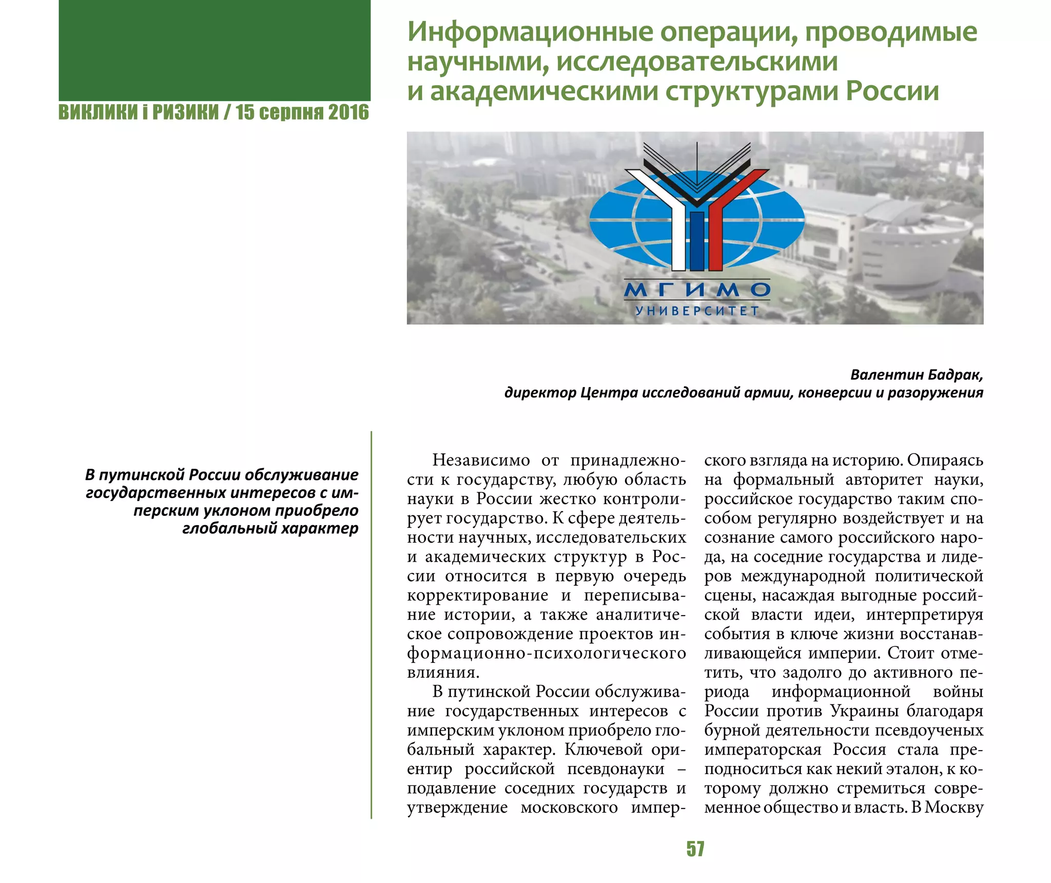 ВИКЛИКИ і РИЗИКИ / 15 серпня 2016
57
Независимо от принадлежно-
сти к государству, любую область
науки в России жестко контроли-
рует государство. К сфере деятель-
ности научных, исследовательских
и академических структур в Рос-
сии относится в первую очередь
корректирование и переписыва-
ние истории, а также аналитиче-
ское сопровождение проектов ин-
формационно-психологического
влияния.
В путинской России обслужива-
ние государственных интересов с
имперским уклоном приобрело гло-
бальный характер. Ключевой ори-
ентир российской псевдонауки –
подавление соседних государств и
утверждение московского импер-
ского взгляда на историю. Опираясь
на формальный авторитет науки,
российское государство таким спо-
собом регулярно воздействует и на
сознание самого российского наро-
да, на соседние государства и лиде-
ров международной политической
сцены, насаждая выгодные россий-
ской власти идеи, интерпретируя
события в ключе жизни восстанав-
ливающейся империи. Стоит отме-
тить, что задолго до активного пе-
риода информационной войны
России против Украины благодаря
бурной деятельности псевдоученых
императорская Россия стала пре-
подноситься как некий эталон, к ко-
торому должно стремиться совре-
менноеобществоивласть.ВМоскву
Информационные операции, проводимые
научными, исследовательскими
и академическими структурами России
Валентин Бадрак,
директор Центра исследований армии, конверсии и разоружения
В путинской России обслуживание
государственных интересов с им-
перским уклоном приобрело
глобальный характер
 