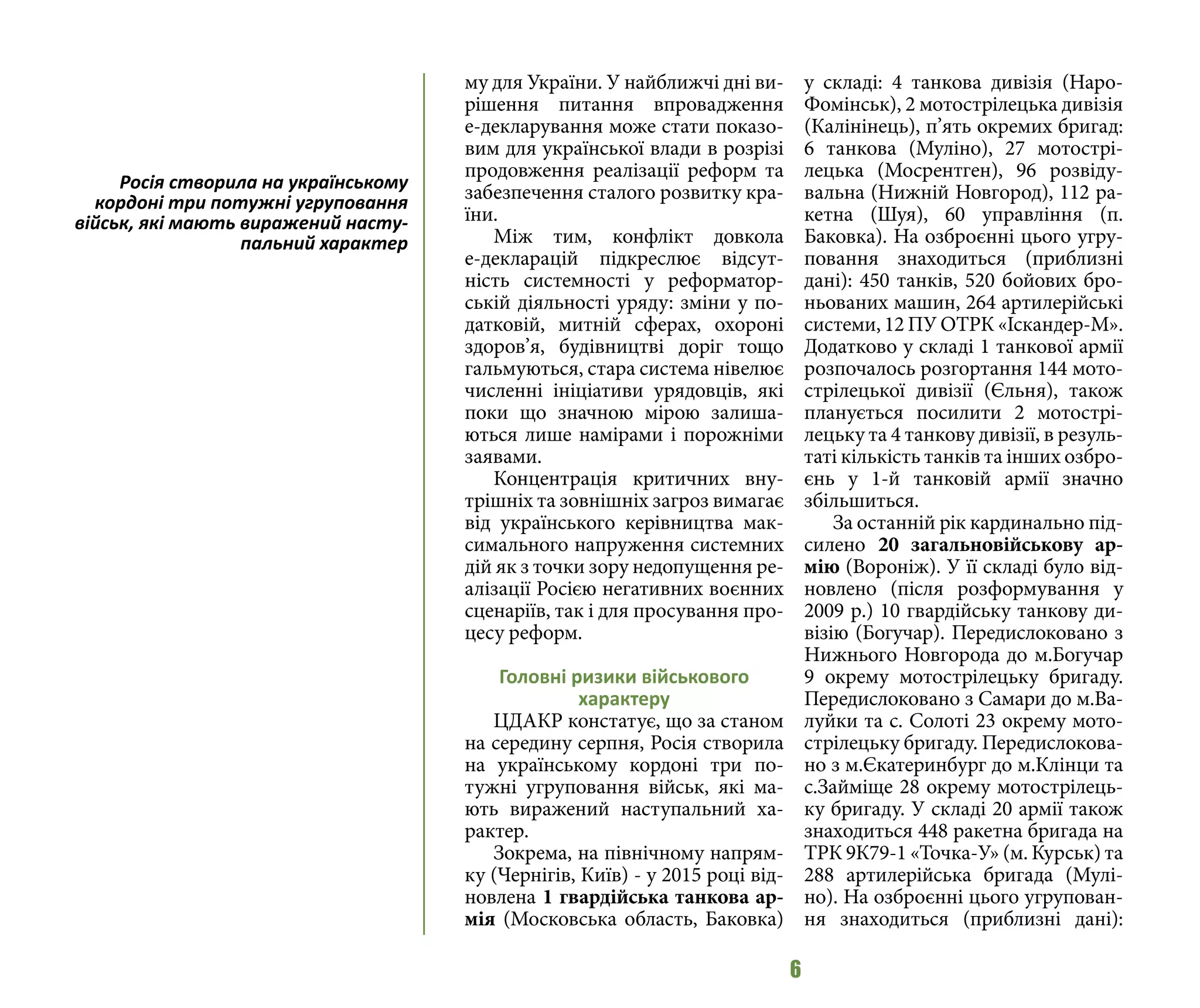6
му для України. У найближчі дні ви-
рішення питання впровадження
е-декларування може стати показо-
вим для української влади в розрізі
продовження реалізації реформ та
забезпечення сталого розвитку кра-
їни.
Між тим, конфлікт довкола
е-декларацій підкреслює відсут-
ність системності у реформатор-
ській діяльності уряду: зміни у по-
датковій, митній сферах, охороні
здоров’я, будівництві доріг тощо
гальмуються, стара система нівелює
численні ініціативи урядовців, які
поки що значною мірою залиша-
ються лише намірами і порожніми
заявами.
Концентрація критичних вну-
трішніх та зовнішніх загроз вимагає
від українського керівництва мак-
симального напруження системних
дій як з точки зору недопущення ре-
алізації Росією негативних воєнних
сценаріїв, так і для просування про-
цесу реформ.
Головні ризики військового
характеру
ЦДАКР констатує, що за станом
на середину серпня, Росія створила
на українському кордоні три по-
тужні угруповання військ, які ма-
ють виражений наступальний ха-
рактер.
Зокрема, на північному напрям-
ку (Чернігів, Київ) - у 2015 році від-
новлена 1 гвардійська танкова ар-
мія (Московська область, Баковка)
у складі: 4 танкова дивізія (Наро-
Фомінськ), 2 мотострілецька дивізія
(Калінінець), п’ять окремих бригад:
6 танкова (Муліно), 27 мотострі-
лецька (Мосрентген), 96 розвіду-
вальна (Нижній Новгород), 112 ра-
кетна (Шуя), 60 управління (п.
Баковка). На озброєнні цього угру-
повання знаходиться (приблизні
дані): 450 танків, 520 бойових бро-
ньованих машин, 264 артилерійські
системи, 12 ПУ ОТРК «Іскандер-М».
Додатково у складі 1 танкової армії
розпочалось розгортання 144 мото-
стрілецької дивізії (Єльня), також
планується посилити 2 мотострі-
лецьку та 4 танкову дивізії, в резуль-
таті кількість танків та інших озбро-
єнь у 1-й танковій армії значно
збільшиться.
За останній рік кардинально під-
силено 20 загальновійськову ар-
мію (Вороніж). У її складі було від-
новлено (після розформування у
2009 р.) 10 гвардійську танкову ди-
візію (Богучар). Передислоковано з
Нижнього Новгорода до м.Богучар
9 окрему мотострілецьку бригаду.
Передислоковано з Самари до м.Ва-
луйки та с. Солоті 23 окрему мото-
стрілецьку бригаду. Передислокова-
но з м.Єкатеринбург до м.Клінци та
с.Займіще 28 окрему мотострілець-
ку бригаду. У складі 20 армії також
знаходиться 448 ракетна бригада на
ТРК 9К79-1 «Точка-У» (м. Курськ) та
288 артилерійська бригада (Мулі-
но). На озброєнні цього угрупован-
ня знаходиться (приблизні дані):
Росія створила на українському
кордоні три потужні угруповання
військ, які мають виражений насту-
пальний характер
 