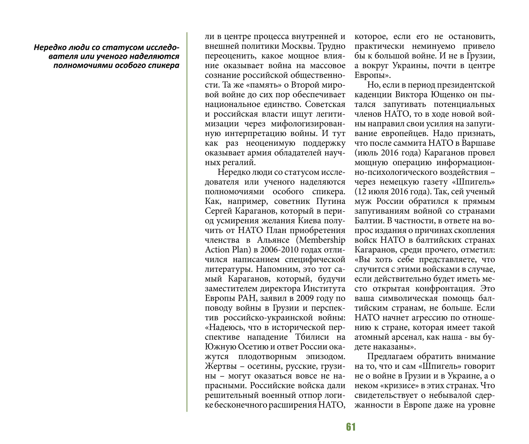 61
ли в центре процесса внутренней и
внешней политики Москвы. Трудно
переоценить, какое мощное влия-
ние оказывает война на массовое
сознание российской общественно-
сти. Та же «память» о Второй миро-
вой войне до сих пор обеспечивает
национальное единство. Советская
и российская власти ищут легити-
мизации через мифологизирован-
ную интерпретацию войны. И тут
как раз неоценимую поддержку
оказывает армия обладателей науч-
ных регалий.
Нередко люди со статусом иссле-
дователя или ученого наделяются
полномочиями особого спикера.
Как, например, советник Путина
Сергей Караганов, который в пери-
од усмирения желания Киева полу-
чить от НАТО План приобретения
членства в Альянсе (Membership
Action Plan) в 2006-2010 годах отли-
чился написанием специфической
литературы. Напомним, это тот са-
мый Караганов, который, будучи
заместителем директора Института
Европы РАН, заявил в 2009 году по
поводу войны в Грузии и перспек-
тив российско-украинской войны:
«Надеюсь, что в исторической пер-
спективе нападение Тбилиси на
Южную Осетию и ответ России ока-
жутся плодотворным эпизодом.
Жертвы – осетины, русские, грузи-
ны – могут оказаться вовсе не на-
прасными. Российские войска дали
решительный военный отпор логи-
кебесконечногорасширенияНАТО,
которое, если его не остановить,
практически неминуемо привело
бы к большой войне. И не в Грузии,
а вокруг Украины, почти в центре
Европы».
Но, если в период президентской
каденции Виктора Ющенко он пы-
тался запугивать потенциальных
членов НАТО, то в ходе новой вой-
ны направил свои усилия на запуги-
вание европейцев. Надо признать,
что после саммита НАТО в Варшаве
(июль 2016 года) Караганов провел
мощную операцию информацион-
но-психологического воздействия –
через немецкую газету «Шпигель»
(12 июля 2016 года). Так, сей ученый
муж России обратился к прямым
запугиваниям войной со странами
Балтии. В частности, в ответе на во-
прос издания о причинах скопления
войск НАТО в балтийских странах
Кагаранов, среди прочего, отметил:
«Вы хоть себе представляете, что
случится с этими войсками в случае,
если действительно будет иметь ме-
сто открытая конфронтация. Это
ваша символическая помощь бал-
тийским странам, не больше. Если
НАТО начнет агрессию по отноше-
нию к стране, которая имеет такой
атомный арсенал, как наша - вы бу-
дете наказаны».
Предлагаем обратить внимание
на то, что и сам «Шпигель» говорит
не о войне в Грузии и в Украине, а о
неком «кризисе» в этих странах. Что
свидетельствует о небывалой сдер-
жанности в Европе даже на уровне
Нередко люди со статусом исследо-
вателя или ученого наделяются
полномочиями особого спикера
 