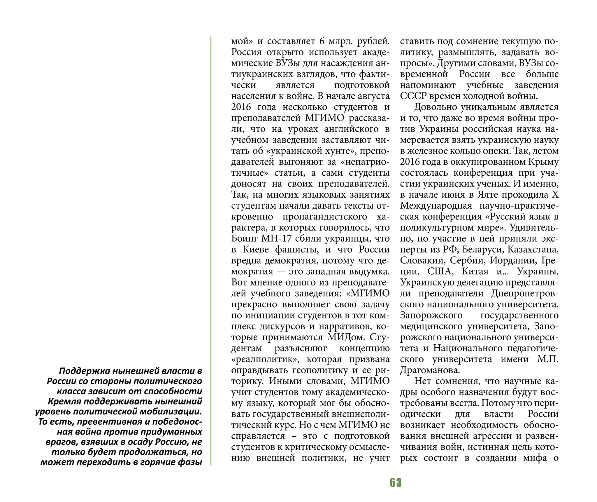 63
мой» и составляет 6 млрд. рублей.
Россия открыто использует акаде-
мические ВУЗы для насаждения ан-
тиукраинских взглядов, что факти-
чески является подготовкой
населения к войне. В начале августа
2016 года несколько студентов и
преподавателей МГИМО рассказа-
ли, что на уроках английского в
учебном заведении заставляют чи-
тать об «украинской хунте», препо-
давателей выгоняют за «непатрио-
тичные» статьи, а сами студенты
доносят на своих преподавателей.
Так, на многих языковых занятиях
студентам начали давать тексты от-
кровенно пропагандистского ха-
рактера, в которых говорилось, что
Боинг MH-17 сбили украинцы, что
в Киеве фашисты, и что России
вредна демократия, потому что де-
мократия — это западная выдумка.
Вот мнение одного из преподавате-
лей учебного заведения: «МГИМО
прекрасно выполняет свою задачу
по инициации студентов в тот ком-
плекс дискурсов и нарративов, ко-
торые принимаются МИДом. Сту-
дентам разъясняют концепцию
«реалполитик», которая призвана
оправдывать геополитику и ее ри-
торику. Иными словами, МГИМО
учит студентов тому академическо-
му языку, который мог бы обосно-
вать государственный внешнеполи-
тический курс. Но с чем МГИМО не
справляется – это с подготовкой
студентов к критическому осмысле-
нию внешней политики, не учит
ставить под сомнение текущую по-
литику, размышлять, задавать во-
просы». Другими словами, ВУЗы со-
временной России все больше
напоминают учебные заведения
СССР времен холодной войны.
Довольно уникальным является
и то, что даже во время войны про-
тив Украины российская наука на-
меревается взять украинскую науку
в железное кольцо опеки. Так, летом
2016 года в оккупированном Крыму
состоялась конференция при уча-
стии украинских ученых. И именно,
в начале июня в Ялте проходила Х
Международная научно-практиче-
ская конференция «Русский язык в
поликультурном мире». Удивитель-
но, но участие в ней приняли экс-
перты из РФ, Беларуси, Казахстана,
Словакии, Сербии, Иордании, Гре-
ции, США, Китая и... Украины.
Украинскую делегацию представля-
ли преподаватели Днепропетров-
ского национального университета,
Запорожского государственного
медицинского университета, Запо-
рожского национального универси-
тета и Национального педагогиче-
ского университета имени М.П.
Драгоманова.
Нет сомнения, что научные ка-
дры особого назначения будут вос-
требованы всегда. Потому что пери-
одически для власти России
возникает необходимость обосно-
вания внешней агрессии и развен-
чивания войн, истинная цель кото-
рых состоит в создании мифа о
Поддержка нынешней власти в
России со стороны политического
класса зависит от способности
Кремля поддерживать нынешний
уровень политической мобилизации.
То есть, превентивная и победонос-
ная война против придуманных
врагов, взявших в осаду Россию, не
только будет продолжаться, но
может переходить в горячие фазы
 