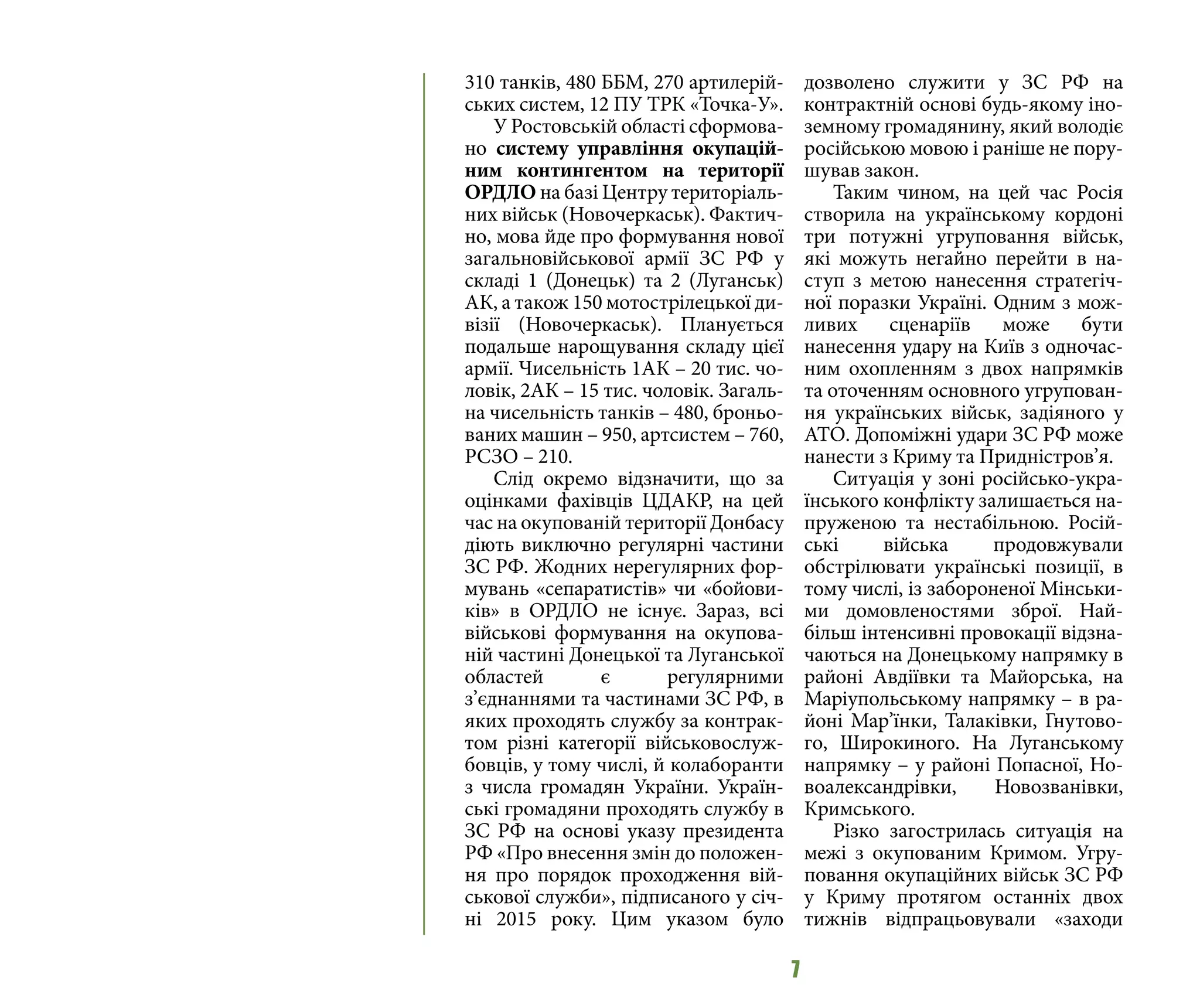 7
310 танків, 480 ББМ, 270 артилерій-
ських систем, 12 ПУ ТРК «Точка-У».
У Ростовській області сформова-
но систему управління окупацій-
ним контингентом на території
ОРДЛО на базі Центру територіаль-
них військ (Новочеркаськ). Фактич-
но, мова йде про формування нової
загальновійськової армії ЗС РФ у
складі 1 (Донецьк) та 2 (Луганськ)
АК, а також 150 мотострілецької ди-
візії (Новочеркаськ). Планується
подальше нарощування складу цієї
армії. Чисельність 1АК – 20 тис. чо-
ловік, 2АК – 15 тис. чоловік. Загаль-
на чисельність танків – 480, броньо-
ваних машин – 950, артсистем – 760,
РСЗО – 210.
Слід окремо відзначити, що за
оцінками фахівців ЦДАКР, на цей
час на окупованій території Донбасу
діють виключно регулярні частини
ЗС РФ. Жодних нерегулярних фор-
мувань «сепаратистів» чи «бойови-
ків» в ОРДЛО не існує. Зараз, всі
військові формування на окупова-
ній частині Донецької та Луганської
областей є регулярними
з’єднаннями та частинами ЗС РФ, в
яких проходять службу за контрак-
том різні категорії військовослуж-
бовців, у тому числі, й колаборанти
з числа громадян України. Україн-
ські громадяни проходять службу в
ЗС РФ на основі указу президента
РФ «Про внесення змін до положен-
ня про порядок проходження вій-
ськової служби», підписаного у січ-
ні 2015 року. Цим указом було
дозволено служити у ЗС РФ на
контрактній основі будь-якому іно-
земному громадянину, який володіє
російською мовою і раніше не пору-
шував закон.
Таким чином, на цей час Росія
створила на українському кордоні
три потужні угруповання військ,
які можуть негайно перейти в на-
ступ з метою нанесення стратегіч-
ної поразки Україні. Одним з мож-
ливих сценаріїв може бути
нанесення удару на Київ з одночас-
ним охопленням з двох напрямків
та оточенням основного угрупован-
ня українських військ, задіяного у
АТО. Допоміжні удари ЗС РФ може
нанести з Криму та Придністров’я.
Ситуація у зоні російсько-укра-
їнського конфлікту залишається на-
пруженою та нестабільною. Росій-
ські війська продовжували
обстрілювати українські позиції, в
тому числі, із забороненої Мінськи-
ми домовленостями зброї. Най-
більш інтенсивні провокації відзна-
чаються на Донецькому напрямку в
районі Авдіївки та Майорська, на
Маріупольському напрямку – в ра-
йоні Мар’їнки, Талаківки, Гнутово-
го, Широкиного. На Луганському
напрямку – у районі Попасної, Но-
воалександрівки, Новозванівки,
Кримського.
Різко загострилась ситуація на
межі з окупованим Кримом. Угру-
повання окупаційних військ ЗС РФ
у Криму протягом останніх двох
тижнів відпрацьовували «заходи
 