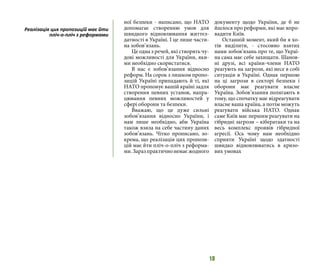 18
ної безпеки - написано, що НАТО
допомагає створенню умов для
швидкого відновлювання життєз-
датності в Україні. І це лише части-
на зобов’язань.
Це одна з речей, які створять чу-
дові можливості для України, яки-
ми необхідно скористатися.
В нас є зобов’язання відносно
реформ. На сорок з лишком пропо-
зицій Україні припадають й ті, які
НАТО пропонує вашій країні задля
створення певних установ, напра-
цювання певних можливостей у
сфері оборони та безпеки.
Вважаю, що це дуже сильні
зобов’язання відносно України, і
нам лише необхідно, аби Україна
також взяла на себе частину даних
зобов’язань. Чітко прописано, зо-
крема, що реалізація цих пропози-
цій має йти пліч-о-пліч з реформа-
ми.Заразпрактичнонемаєжодного
документу щодо України, де б не
йшлося про реформи, які має впро-
вадити Київ.
Останній момент, який би я хо-
тів виділити, - стосовно взятих
нами зобов’язань про те, що Украї-
на сама має себе захищати. Шанов-
ні друзі, всі країни-члени НАТО
реагують на загрози, які несе в собі
ситуація в Україні. Однак першою
на ці загрози в секторі безпеки і
оборони має реагувати власне
Україна. Зобов’язання полягають в
тому, що спочатку має відреагувати
власне ваша країна, а потім можуть
реагувати війська НАТО. Однак
саме Київ має першим реагувати на
гібридні загрози – кібератаки та на
весь комплекс проявів гібридної
агресії. Ось чому нам необхідно
сприяти Україні щодо здатності
швидко відновлюватись в кризо-
вих умовах
Реалізація цих пропозицій має йти
пліч-о-пліч з реформами
 